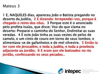 Mateus 3 
1 E, NAQUELES dias, apareceu João o Batista pregando no deserto da Judéia, 2 E dizendo: Arrependei-vos, porque é chegado o reino dos céus. 3 Porque este é o anunciado pelo profeta Isaías, que disse: Voz do que clama no deserto: Preparai o caminho do Senhor, Endireitai as suas veredas. 4 E este João tinha as suas vestes de pelos de camelo, e um cinto de couro em torno de seus lombos; e alimentava-se de gafanhotos e de mel silvestre. 5 Então ia ter com ele Jerusalém, e toda a Judéia, e toda a província adjacente ao Jordão; 6 E eram por ele batizados no rio Jordão, confessando os seus pecados..  
