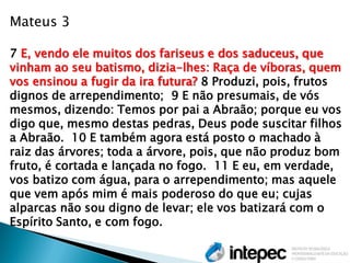 Mateus 3 7 E, vendo ele muitos dos fariseus e dos saduceus, que vinham ao seu batismo, dizia-lhes: Raça de víboras, quem vos ensinou a fugir da ira futura? 8 Produzi, pois, frutos dignos de arrependimento; 9 E não presumais, de vós mesmos, dizendo: Temos por pai a Abraão; porque eu vos digo que, mesmo destas pedras, Deus pode suscitar filhos a Abraão. 10 E também agora está posto o machado à raiz das árvores; toda a árvore, pois, que não produz bom fruto, é cortada e lançada no fogo. 11 E eu, em verdade, vos batizo com água, para o arrependimento; mas aquele que vem após mim é mais poderoso do que eu; cujas alparcas não sou digno de levar; ele vos batizará com o Espírito Santo, e com fogo.  