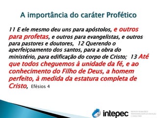 A importância do caráter Profético 11 E ele mesmo deu uns para apóstolos, e outros para profetas, e outros para evangelistas, e outros para pastores e doutores, 12 Querendo o aperfeiçoamento dos santos, para a obra do ministério, para edificação do corpo de Cristo; 13 Até que todos cheguemos à unidade da fé, e ao conhecimento do Filho de Deus, a homem perfeito, à medida da estatura completa de Cristo, Efésios 4  