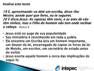 Analise este texto 19 E, aproximando-se dele um escriba, disse-lhe: Mestre, aonde quer que fores, eu te seguirei. 20 E disse Jesus: As raposas têm covis, e as aves do céu têm ninhos, mas o Filho do homem não tem onde reclinar a cabeça. Mateus 8 
•Jesus está no auge de sua popularidade 
•Seu ministério é reconhecido em toda a judéia 
•Ele encontra um Escriba (era um homem importante, um doutor da lei, encarregado de copiar os livros da lei de Moisés, um escritor, um secretário de estado antes do exílio) 
•Jesus exorta aquele homem a cerca das implicações de segui-lo  