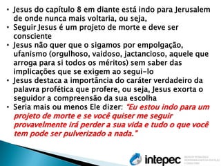 •Jesus do capítulo 8 em diante está indo para Jerusalem de onde nunca mais voltaria, ou seja, 
•Seguir Jesus é um projeto de morte e deve ser consciente 
•Jesus não quer que o sigamos por empolgação, ufanismo (orgulhoso, vaidoso, jactancioso, aquele que arroga para si todos os méritos) sem saber das implicações que se exigem ao segui-lo 
•Jesus destaca a importância do caráter verdadeiro da palavra profética que profere, ou seja, Jesus exorta o seguidor a compreensão da sua escolha 
•Seria mais ou menos Ele dizer: “Eu estou indo para um projeto de morte e se você quiser me seguir provavelmente irá perder a sua vida e tudo o que você tem pode ser pulverizado a nada.”  