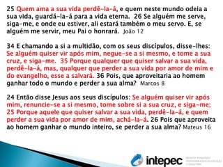 25 Quem ama a sua vida perdê-la-á, e quem neste mundo odeia a sua vida, guardá-la-á para a vida eterna. 26 Se alguém me serve, siga-me, e onde eu estiver, ali estará também o meu servo. E, se alguém me servir, meu Pai o honrará. João 12 
34 E chamando a si a multidão, com os seus discípulos, disse-lhes: Se alguém quiser vir após mim, negue-se a si mesmo, e tome a sua cruz, e siga-me. 35 Porque qualquer que quiser salvar a sua vida, perdê-la-á, mas, qualquer que perder a sua vida por amor de mim e do evangelho, esse a salvará. 36 Pois, que aproveitaria ao homem ganhar todo o mundo e perder a sua alma? Marcos 8 
24 Então disse Jesus aos seus discípulos: Se alguém quiser vir após mim, renuncie-se a si mesmo, tome sobre si a sua cruz, e siga-me; 
25 Porque aquele que quiser salvar a sua vida, perdê-la-á, e quem perder a sua vida por amor de mim, achá-la-á. 26 Pois que aproveita ao homem ganhar o mundo inteiro, se perder a sua alma? Mateus 16 
 