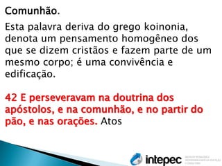 Comunhão. 
Esta palavra deriva do grego koinonia, denota um pensamento homogêneo dos que se dizem cristãos e fazem parte de um mesmo corpo; é uma convivência e edificação. 
42 E perseveravam na doutrina dos apóstolos, e na comunhão, e no partir do pão, e nas orações. Atos 
 