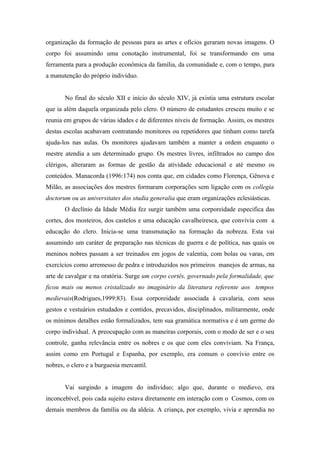 organização da formação de pessoas para as artes e ofícios geraram novas imagens. O
corpo foi assumindo uma conotação instrumental, foi se transformando em uma
ferramenta para a produção econômica da família, da comunidade e, com o tempo, para
a manutenção do próprio indivíduo.


       No final do século XII e início do século XIV, já existia uma estrutura escolar
que ia além daquela organizada pelo clero. O número de estudantes cresceu muito e se
reunia em grupos de várias idades e de diferentes níveis de formação. Assim, os mestres
destas escolas acabavam contratando monitores ou repetidores que tinham como tarefa
ajuda-los nas aulas. Os monitores ajudavam também a manter a ordem enquanto o
mestre atendia a um determinado grupo. Os mestres livres, infiltrados no campo dos
clérigos, alteraram as formas de gestão da atividade educacional e até mesmo os
conteúdos. Manacorda (1996:174) nos conta que, em cidades como Florença, Gênova e
Milão, as associações dos mestres formaram corporações sem ligação com os collegia
doctorum ou as universitates dos studia generalia que eram organizações eclesiásticas.
       O declínio da Idade Média fez surgir também uma corporeidade especifica das
cortes, dos mosteiros, dos castelos e uma educação cavalheiresca, que convivia com a
educação do clero. Inicia-se uma transmutação na formação da nobreza. Esta vai
assumindo um caráter de preparação nas técnicas de guerra e de política, nas quais os
meninos nobres passam a ser treinados em jogos de valentia, com bolas ou varas, em
exercícios como arremesso de pedra e introduzidos nos primeiros manejos de armas, na
arte de cavalgar e na oratória. Surge um corpo cortês, governado pela formalidade, que
ficou mais ou menos cristalizado no imaginário da literatura referente aos tempos
medievais(Rodrigues,1999:83). Essa corporeidade associada à cavalaria, com seus
gestos e vestuários estudados e contidos, precavidos, disciplinados, militarmente, onde
os mínimos detalhes estão formalizados, tem sua gramática normativa e é um germe do
corpo individual. A preocupação com as maneiras corporais, com o modo de ser e o seu
controle, ganha relevância entre os nobres e os que com eles conviviam. Na França,
assim como em Portugal e Espanha, por exemplo, era comum o convívio entre os
nobres, o clero e a burguesia mercantil.


       Vai surgindo a imagem do indivíduo; algo que, durante o medievo, era
inconcebível, pois cada sujeito estava diretamente em interação com o Cosmos, com os
demais membros da família ou da aldeia. A criança, por exemplo, vivia e aprendia no
 