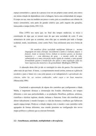 espaço comunitário e, apesar de a pessoa viver em seu próprio corpo carnal, este estava
em íntima relação de dependência com a linhagem, havia uma solidariedade de sangue.
O corpo era seu, mas era também um pouco o outro, pois se considerava um rebento do
tronco comunitário, uma parte do grande coletivo que, pelo engaste das gerações,
transcendia o tempo (Gélis,1991:312).


       Elias (1993) nos narra que, no final dos tempos medievais, se inicia a
constituição de algo que se tornará mais do que uma sociedade de corte. É uma
aristocracia de corte que se constitui, uma elite que se entranha por toda a Europa
ocidental, tendo, inicialmente, como centro Paris. Esta estruturará uma nova forma de
ser.
                     Os membros desta sociedade multiforme falavam a mesma
              linguagem em toda a Europa: inicialmente o latim e o italiano, depois o
              francês. Liam os mesmos livros, tinham os mesmos gostos, as mesmas
              maneiras e – com diferença de grau – o mesmo estilo de vida,
              submetendo-se a uma convenção muito rígida de conduta, a uma grande
              formalidade quanto à moderação dos afetos e uma regulação cada vez
              mais rigorosa das maneiras e da gestualidade. (Rodrigues,1999:34)

       A educação desta elite já não se restringirá às artes da guerra. Era necessário
saber mais do que lutar. A honra, o comportamento moral correto, tornou-se a glória do
cavaleiro e para o futuro rei e sua corte passou a ser indispensável o aprendizado das
ciências, saber ler, ser curioso conhecedor, saber caçar e ter boas maneiras
(Manacorda,1996)


       Concluindo a apresentação de alguns dos caminhos que configuraram a Idade
Média, é importante destacar a estruturação dos Estados Absolutistas, em tempos
diferentes e com suas particularidades, e as produções filosóficas, políticas, artísticas,
cientificas e técnicas inglesas, alemãs, italianas e francesas. Estas vão contribuir para
alterar radicalmente o mundo Europeu e a vida dos homens e mulheres que habitavam
aquele espaço-tempo. Perde-se a relação mágica com o mundo e seus caminhos serão
agrupados de formas diferentes, mas estarão presentes na configuração dos novos
mapas políticos e culturais que se estavam formando.




2.2 – Semelhanças, unicidade, multiplicidade e divergências
 