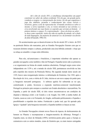 Até o fim do século XVI, a semelhança desempenhou um papel
              construtor no saber da cultura ocidental. Foi ela que, em grande parte,
              conduziu a exegese e a interpretação dos textos: foi ela que organizou o
              jogo dos símbolos, permitiu o conhecimento das coisas visíveis e
              invisíveis, guiou a arte de representa-las. O mundo enrolava-se sobre si
              mesmo: a terra repetindo o céu, os rostos mirando-se nas estrelas e a
              erva envolvendo nas suas hastes os segredos que serviam ao homem. A
              pintura imitava o espaço. E a representação – fosse ela festa ou saber –
              se dava como repetição: teatro da vida ou espelho do mundo, tal o título
              de toda linguagem, sua maneira de anunciar-se e de formular seu direito
              de falar.(Foucault, 1992:33)

       Os acontecimentos que se desenvolveram no fim do século XV e início do XVI
na península Ibérica são marcantes, pois as Grandes Navegações fizeram com que se
tocassem distintos tempos e culturas, produzindo uma área híbrida contendo o hoje que
se enlaça ao amanhã e o toque entre diferentes.


       Para nós, sul-americanos e brasileiros, é importante relembrar não apenas as
grandes navegações como também o fato de Portugal e Espanha terem sido os primeiros
a se organizarem na forma do estado moderno absolutista. Portugal surgiu como reino
independente em 1139 e, até a metade do século XIII, permaneceu envolvido na luta
pela expulsão dos mouros da Península Ibérica. Da segunda metade deste século até
1325, houve uma reorganização interna e a delimitação de fronteiras. Em 1383, após a
Revolução de Avis, com a vitória de D. João, iniciou-se um novo espaço de poder para
a burguesia mercantil portuguesa.      A nobreza agrária foi submetida ao rei que,
centralizando o poder, favoreceu a expansão marítimo-comercial transformando
Portugal no primeiro país europeu a constituir um Estado absolutista e mercantilista. Na
Espanha, a partir do século XIII, só dois reinos encontravam-se em condições de
disputar a liderança cristã: o de Castela e o de Aragão. Em 1469, a rainha Isabel, de
Castela, casou-se com o rei Fernando, de Aragão, unificando politicamente a Espanha e
possibilitando a expulsão dos árabes. Fortalecido o poder real, que foi apoiado pela
Igreja e “ajudado” pela burguesia mercantil, a Espanha também se lançou ao mar.


       As Grandes Navegações criaram novos fluxos de riqueza, de deslocamentos do
homem no Planeta e recompuseram a imagem-memória de diferença. Portugal e
Espanha eram, no dizer de Holanda (1995); territórios-ponte pelos quais a Europa se
comunicava com os outros mundos, zonas de fronteira que, se eram menos carregadas
 