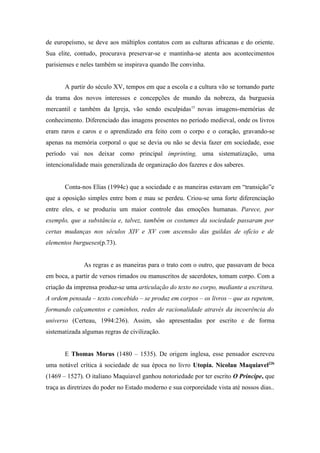 de europeísmo, se deve aos múltiplos contatos com as culturas africanas e do oriente.
Sua elite, contudo, procurava preservar-se e mantinha-se atenta aos acontecimentos
parisienses e neles também se inspirava quando lhe convinha.


       A partir do século XV, tempos em que a escola e a cultura vão se tornando parte
da trama dos novos interesses e concepções de mundo da nobreza, da burguesia
mercantil e também da Igreja, vão sendo esculpidas15 novas imagens-memórias de
conhecimento. Diferenciado das imagens presentes no período medieval, onde os livros
eram raros e caros e o aprendizado era feito com o corpo e o coração, gravando-se
apenas na memória corporal o que se devia ou não se devia fazer em sociedade, esse
período vai nos deixar como principal imprinting, uma sistematização, uma
intencionalidade mais generalizada de organização dos fazeres e dos saberes.


       Conta-nos Elias (1994c) que a sociedade e as maneiras estavam em “transição”e
que a oposição simples entre bom e mau se perdeu. Criou-se uma forte diferenciação
entre eles, e se produziu um maior controle das emoções humanas. Parece, por
exemplo, que a substância e, talvez, também os costumes da sociedade passaram por
certas mudanças nos séculos XIV e XV com ascensão das guildas de ofício e de
elementos burgueses(p.73).


              As regras e as maneiras para o trato com o outro, que passavam de boca
em boca, a partir de versos rimados ou manuscritos de sacerdotes, tomam corpo. Com a
criação da imprensa produz-se uma articulação do texto no corpo, mediante a escritura.
A ordem pensada – texto concebido – se produz em corpos – os livros – que as repetem,
formando calçamentos e caminhos, redes de racionalidade através da incoerência do
universo (Certeau, 1994:236). Assim, são apresentadas por escrito e de forma
sistematizada algumas regras de civilização.


       E Thomas Morus (1480 – 1535). De origem inglesa, esse pensador escreveu
uma notável crítica à sociedade de sua época no livro Utopia. Nicolau Maquiavel22b
(1469 – 1527). O italiano Maquiavel ganhou notoriedade por ter escrito O Príncipe, que
traça as diretrizes do poder no Estado moderno e sua corporeidade vista até nossos dias..
 