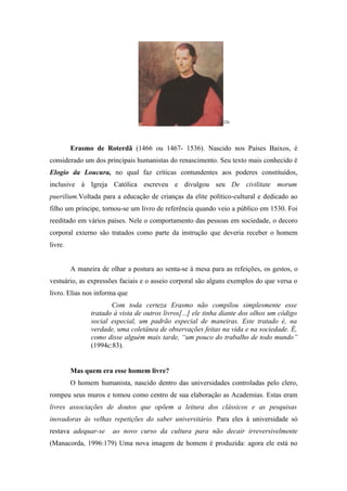 22b




         Erasmo de Roterdã (1466 ou 1467- 1536). Nascido nos Países Baixos, é
considerado um dos principais humanistas do renascimento. Seu texto mais conhecido é
Elogio da Loucura, no qual faz críticas contundentes aos poderes constituídos,
inclusive à Igreja Católica escreveu e divulgou seu De civilitate morum
puerilium.Voltada para a educação de crianças da elite político-cultural e dedicado ao
filho um príncipe, tornou-se um livro de referência quando veio a público em 1530. Foi
reeditado em vários países. Nele o comportamento das pessoas em sociedade, o decoro
corporal externo são tratados como parte da instrução que deveria receber o homem
livre.


         A maneira de olhar a postura ao senta-se à mesa para as refeições, os gestos, o
vestuário, as expressões faciais e o asseio corporal são alguns exemplos do que versa o
livro. Elias nos informa que
                       Com toda certeza Erasmo não compilou simplesmente esse
                tratado à vista de outros livros[...] ele tinha diante dos olhos um código
                social especial, um padrão especial de maneiras. Este tratado é, na
                verdade, uma coletânea de observações feitas na vida e na sociedade. É,
                como disse alguém mais tarde, “um pouco do trabalho de todo mundo”
                (1994c:83).


         Mas quem era esse homem livre?
         O homem humanista, nascido dentro das universidades controladas pelo clero,
rompeu seus muros e tomou como centro de sua elaboração as Academias. Estas eram
livres associações de doutos que opõem a leitura dos clássicos e as pesquisas
inovadoras às velhas repetições do saber universitário. Para eles à universidade só
restava adequar-se     ao novo curso da cultura para não decair irreversivelmente
(Manacorda, 1996:179) Uma nova imagem de homem é produzida: agora ele está no
 