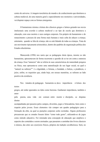 centro do universo. A imagem teocêntrica de mundo e de conhecimento que dominava a
cultura medieval, de uma maneira geral e especialmente nos mosteiros e universidades,
vai disputar espaço com as formas emergentes.


         O humanismo retoma a leitura dos clássicos gregos e latinos gerando nos novos
intelectuais uma aversão á cultura medieval e ao tipo de escola que dominava a
educação, com seus mestres e seus castigos corporais. Era próprio do humanismo e do
renascimento a procura de uma forma mais humana e mais culta de educar a criança;
entretanto, quando se fala de criança, não se está falando de todas as crianças. Trata de
um movimento tipicamente aristocrático, dentro dos padrões de organização política dos
Estados absolutistas.


         Manocorda (1996) nos narra que as pedagogias desta época, mesmo as não
humanistas, apresentavam de forma recorrente a questão de se ter em conta a natureza
da criança. Essa “natureza” não se referia ás suas características de maturidade psíquica
ou física, mas apresenta-se como uma naturalização do seu lugar social, no qual o
“natural na nobreza16” é a dignidade, a fortuna, a bondade, a beleza, a prudência, o
juízo, enfim, os requisitos que, ainda hoje, em nossas memórias, se referem ao lado
positivo da existência.


         Nos tratados de pedagogia humanista se dava importância           á leitura dos
textos
gregos, até então ignorados ou tidos como heresias. Ganharam importância, também o
amor
pela     poesia, uma vida     em comum entre mestre e discípulo, as disputas
doutas
acompanhadas por passeios pelos campos, diversões, jogos e brincadeiras, bem como o
respeito pelos jovens. Esses elementos vão compor um quadro pedagógico para a
formação da elite, na qual as punições corporais serão excluídas. Alguns professores
procuravam que os estudos fossem feitos “como todo gosto”, utilizando-se de jogos
como método educativo. Foi retomada uma concepção de educação que ampliava o
espectro dos conteúdos a serem ensinados, que passaram a caminhar dos livros clássicos
à música, das artes aos exercícios físicos, próprios da tradição cavalheiresca. Será, no
 
