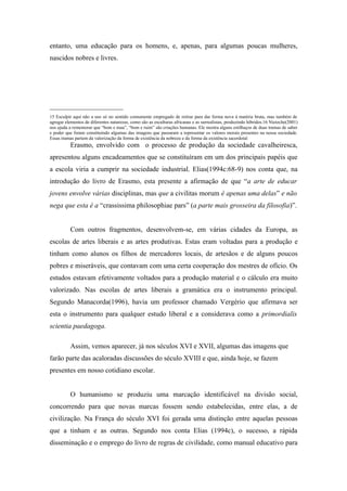 entanto, uma educação para os homens, e, apenas, para algumas poucas mulheres,
nascidos nobres e livres.




_____________________
15 Esculpir aqui não a uso só no sentido comumente empregado de retirar para dar forma nova à matéria bruta, mas também de
agregar elementos de diferentes naturezas, como são as esculturas africanas e as surrealistas, produzindo híbridos.16 Nietzche(2001)
nos ajuda a rememorar que “bom e mau”, “bom e ruim” são criações humanas. Ele mostra alguns estilhaços de duas tramas de saber
e poder que foram constituindo algumas das imagens que passaram a representar os valores morais presentes na nossa sociedade.
Essas tramas partem da valorização da forma de existência da nobreza e da forma da existência sacerdotal
          Erasmo, envolvido com o processo de produção da sociedade cavalheiresca,
apresentou alguns encadeamentos que se constituíram em um dos principais papéis que
a escola viria a cumprir na sociedade industrial. Elias(1994c:68-9) nos conta que, na
introdução do livro de Erasmo, esta presente a afirmação de que “a arte de educar
jovens envolve várias disciplinas, mas que a civilitas morum é apenas uma delas” e não
nega que esta é a “crassissima philosophiae pars” (a parte mais grosseira da filosofia)”.


          Com outros fragmentos, desenvolvem-se, em várias cidades da Europa, as
escolas de artes liberais e as artes produtivas. Estas eram voltadas para a produção e
tinham como alunos os filhos de mercadores locais, de artesãos e de alguns poucos
pobres e miseráveis, que contavam com uma certa cooperação dos mestres de ofício. Os
estudos estavam efetivamente voltados para a produção material e o cálculo era muito
valorizado. Nas escolas de artes liberais a gramática era o instrumento principal.
Segundo Manacorda(1996), havia um professor chamado Vergério que afirmava ser
esta o instrumento para qualquer estudo liberal e a considerava como a primordialis
scientia paedagoga.

          Assim, vemos aparecer, já nos séculos XVI e XVII, algumas das imagens que
farão parte das acaloradas discussões do século XVIII e que, ainda hoje, se fazem
presentes em nosso cotidiano escolar.


          O humanismo se produziu uma marcação identificável na divisão social,
concorrendo para que novas marcas fossem sendo estabelecidas, entre elas, a de
civilização. Na França do século XVI foi gerada uma distinção entre aquelas pessoas
que a tinham e as outras. Segundo nos conta Elias (1994c), o sucesso, a rápida
disseminação e o emprego do livro de regras de civilidade, como manual educativo para
 