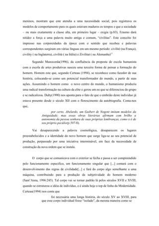 meninos, mostram que este atendia a uma necessidade social, pois registrava os
modelos de comportamento para os quais estavam maduros os tempos e que a sociedade
– ou mais exatamente a classe alta, em primeiro lugar – exigia (p.83). Erasmo dará
nitidez a força a uma palavra muito antiga e comum, “civilitas”. Este conceito foi
impresso nas corporeidades da época com o sentido que recebeu e palavras
correspondentes surgiram em várias línguas em um mesmo período: civilité (na França),
civility ( na Inglaterra), civilitá ( na Itália) e Zivilitat ( na Alemanha)17.

        Segundo Manocorda(1996), da confluência da proposta de escola humanista
com a escola de artes produtivas nasceu uma terceira forma de pensar a formação do
homem. Homem este que, segundo Certeau (1994), se reconhece como fazedor de sua
história, colocando-se como um potencial transformador do mundo, a partir de suas
ações. Assumindo o homem como o novo centro do mundo, o humanismo produziu
uma radical transformação na cultura da elite e gerou um eu que se diferenciou do grupo
e se radicalizou. Duby(1990) nos aponta para o fato de que o embrião deste indivíduo já
estava presente desde o século XII com o florescimento da autobiografia. Conta-nos
que,
                       por certo, Abelardo, um Guibert de Nogent imitam modelos da
                Antiguidade; mas essas obras literárias afirmam com brilho a
                autonomia da pessoa senhora de suas próprias lembranças, como o é de
                seu próprio pecúlio(p.507-8).

        Vai    desaparecendo      a   palavra    cosmológica,      desaparecem   os   lugares
preestabelecidos e a identidade do novo homem que surge liga-se ao seu potencial de
produção, perpassado por uma iniciativa interminável, em face da necessidade de
construção da nova ordem que se instala.


        O corpo que se comunicava com o exterior se fecha e passa a ser compreendido
pelo funcionamento especifico, um funcionamento singular que [...] contará com o
desenvolvimento das regras de civilidade[...] e fará do corpo algo semelhante a uma
máquina, contribuindo para a produção da subjetividade do homem moderno
(Sant’Anna, 1996:245). Tal corpo vai se tornar padrão lá pelos séculos XVII e XVIII,
quando se estruturou a idéia de indivíduo, e é ainda hoje o top de linha da Modernidade.
Certeau(1994) nos conta que
                       foi necessária uma longa história, do século XV ao XVIII, para
                que esse corpo individual fosse “isolado”, da mesma maneira como se
 