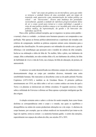“isola” um corpo em química ou em microfísica: para que então
              se tornasse a unidade básica de uma sociedade, após um tempo de
              transição onde apareceria como miniaturização da ordem política ou
              celeste – um “microcosmo”. Ocorre uma mudança dos postulados
              socioculturais, quando a unidade de referência progressivamente deixa
              de ser o corpo social para tornar-se o corpo individual, e quando o
              reino de uma política jurídica começa a ser sucedido pelo reino de uma
              política médica, da representação, da gestão e do bem-estar dos
              indivíduos. (p.233-4)
       Para a elite político-cultural européia, que se organiza e se pensa como padrão –
o normal, o bem e a verdade -, os demais seres humanos passam a ser comparados a sua
perfeição. Não apenas as formas político-administrativas e espirituais são tomadas com
critérios de comparação, também as práticas corporais entram como elementos para a
produção das classificações. Os outros passam a ser ordenados de acordo com o grau de
diferença e de semelhanças que possuem com o modelo de cultura da elite européia.
Inclui-se na ordenação a idéia de falta de. Na mulher, falta o pênis, nos habitantes do
campo, falta a urbanidade, nos não-cristãos falta a fé, nos habitantes da colônia, há falta
de habilidade de viver a vida da Corte, nas crianças, há falta de educação, de postura, de
autocontrole.


       A natureza vai sendo desmistificada nos diferentes campos do conhecimento e o
desencantamento chega ao corpo por caminhos diversos, tramando uma outra
sensibilidade humana. São marcantes as descobertas como as do padre polonês Nicolau
Copérnico (1473-1543) e também as de Giordano Bruno. O primeiro publicou
anonimamente em 1514, sua idéia sobre o sol ser o centro estático em torno do qual a
Terra e os planetas se deslocavam em órbitas circulares. O segundo escreveu e falou
sobre a infinitude do Universo e afirmou ser Deus apenas o princípio inteligente que lhe
deu origem.


       A relação existente entre o saber e o divino foi sendo rompida, bem como foram
desfeitas as correspondências entre o corpo e o mundo, nas quais os equilíbrios e
desequilíbrios na ordem do cosmo produziram alterações no e do corpo. A abertura do
corpo humano, por exemplo, que na cultura medieval era inconcebível por tratar-se do
lugar do espírito, torna-se comum e a anatomia humana ganha o centro das atenções,
especialmente nos espaços da cultura de elite, nos séculos XV e XVI.
 