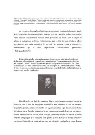 _______________
17 Segundo Elias(1994c) a relação próxima que ocorreu na França entre intelectualidade, aristocracia e burguesia não se deu na
Alemanha, e esta palavra nunca alcançou a mesma extensão que as palavras correspondentes alcançaram nas outras grandes
culturas. Sendo assim, o conceito francês de civilisation reflete o fato social especifico da burguesia da nação exatamente como o
conceito de Kultur reflete o alemão(p.63). 23 Galileu Gallilei. 24Nascimento de Vênus Sandro Botticelli 25 Dr. Tulp em dessecação
de corpos




          As primeiras dissecações oficiais ocorreram em universidades italianas no século
XIV e precisaram de uma autorização do Papa, pois, do contrário, seriam interpretadas
como heresias e severamente punidas. Eram precedidas de rituais, com a função de
aplacar e redirecionar as forças perigosíssimas que o olhar invasor libertava; talvez
representasse um meio simbólico de prevenir os homens contra a ameaçadora
destrutividade            que        o       olhar        objetificante           silenciosamente               prenunciava
( Rodrigues,1999:59).



       Essas idéias aliadas a outras tantas descobertas, como a do telescópio, foram
deslocando o foco teísta de produção do conhecimento. Esses deslocamentos fizeram,
por exemplo,Galileu Galillei23 (1564-1642) sentir o sopro da morte quando, em 1609,
afirmou que o sol era o centro do universo. Os decalques de Galileu se fizeram a partir
de suas observações astronômicas que confirmaram a validade da teoria heliocêntrica e
rompeu com a visão geocêntrica.




                                                                                 23




          Considerando pai da física moderna, foi o primeiro a combinar experimentação
científica com o uso da linguagem matemática para formular as leis da natureza
descobertas por ele, sendo considerado, por alguns cientistas, o pai da ciência moderna.
Acreditava que a filosofia estava escrita no mundo, esse grande livro que permanece
sempre aberto diante de nossos olhos, mas que, para desvenda-lo, era preciso primeiro
entender a linguagem e os caracteres com que foi escrito. Para ele o mundo havia sido
escrito em Matemática e os caracteres eram os triângulos os círculos e outras figuras
 