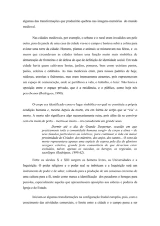 algumas das transformações que produzirão quebras nas imagens-memórias do mundo
medieval.


       Nas cidades medievais, por exemplo, o urbano e o rural eram invadidos um pelo
outro, pois da janela de uma casa da cidade via-se o campo e bastava subir a colina para
avistar uma torre da cidade. Homens, plantas e animais se misturavam nas feiras, e os
muros que circundavam as cidades tinham uma função muito mais simbólica de
demarcação de fronteiras e de defesa do que de definição de identidade social. Em toda
cidade havia quem cultivasse hortas, jardins, pomares, bem como existiam pastos,
paióis, celeiros e estábulos. As ruas medievais eram, para nossos padrões de hoje,
ruidosas, estreitas e fedorentas, mas eram imensamente atraentes, pois representavam
um espaço de comunicação, onde se partilhava a vida, o trabalho, o lazer. Não havia a
oposição entre o espaço privado, que é a residência, e o público, como hoje nós
percebemos (Rodrigues, 1999).


       O corpo era identificado como o lugar simbólico no qual se constituía a própria
condição humana e, mesmo depois da morte, era em forma de corpo que se “via” o
morto. A morte não significava algo necessariamente ruim, pois além de se conviver
com ela muito de perto – morria-se muito – era considerada um grande sono.
                      Dormir até o dia do Grande Despertar, ocasião em que
              praticamente toda a comunidade humana surgir- de corpo e alma – de
              seus túmulos particulares ou coletivos, para continuar a vida em maior
              proximidade do Criador, dos mártires, dos anjos, dos santos... O sono da
              morte representava apenas uma espécie de espera pelo dia do glorioso
              reerguer coletivo, grande festa comunitária de que deveriam estar
              excluídos, talvez, apenas os suicidas, os hereges, os regicidas, os
              sacrílegos (Rodrigues, 1999:62).

       Entre os séculos X e XIII surgem os homens livres, as Universidades e a
Inquisição. O poder religioso e o poder real se imbricam e a Inquisição será um
instrumento de poder e de saber, voltando para a produção de um consenso em torno de
uma cultura para a fé, tendo como marca a identificação dos pecadores e hereges para
puni-los, especialmente aqueles que apresentassem oposições aos saberes e poderes da
Igreja e do Estado.

       Iniciam-se algumas transformações na configuração feudal européia, pois, com o
crescimento das atividades comerciais, o limite entre a cidade e o campo passa a ser
 