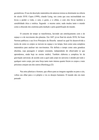 geométricas. O uso da descrição matemática da natureza tornou-se dominante na ciência
do século XVII. Capra (1999), citando Laing, nos conta que essa racionalidade nos
levou a perder a visão, o som, o gosto, e o olfato, e com eles foi-se também a
sensibilidade ética e estética. Segundo o mesmo autor, nada mudou tanto o mundo
como a obsessão dos cientistas pela medição e pela quantificação do mundo.


       O conceito de tempo se transformou, havendo um entrelaçamento com o de
espaço e o de movimento dos planetas. Em 1687, já no final do século XVII, Sir Isaac
Newton publicou o seu livro Princípios da filosofia natural no qual foi desenvolvida a
teoria de como os corpos se movem no espaço e no tempo, bem como uma complexa
matemática para analisar tais movimentos. Ele definiu o tempo como uma grandeza
absoluta, cuja passagem é sempre constante, independente do observador (e que
aprendemos, ainda hoje no ensino médio). Também elaborou a complexa lei da
gravitação universal, de acordo com a qual cada corpo no universo é atraído por todo e
qualquer outro corpo, por uma força tanto mais intensa quanto forem os corpos e mais
próximos estejam uns dos outros (Hawking,p.22)


       Nas artes plásticas o homem, que olhava para as imagens sagradas ou para o céu,
voltou seu olhar para o si próprio e viu os desejos humanos. O mundo não era mais
pensado
 