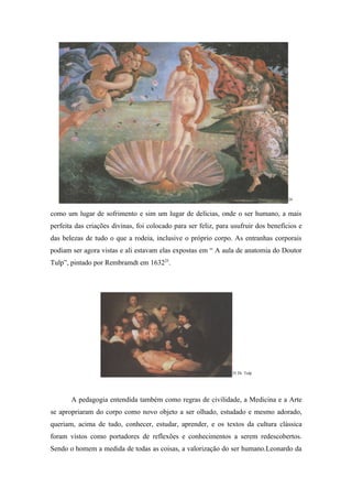 24


como um lugar de sofrimento e sim um lugar de delícias, onde o ser humano, a mais
perfeita das criações divinas, foi colocado para ser feliz, para usufruir dos benefícios e
das belezas de tudo o que a rodeia, inclusive o próprio corpo. As entranhas corporais
podiam ser agora vistas e ali estavam elas expostas em “ A aula de anatomia do Doutor
Tulp”, pintado por Rembramdt em 163225.




                                                                 25 Dr. Tulp




       A pedagogia entendida também como regras de civilidade, a Medicina e a Arte
se apropriaram do corpo como novo objeto a ser olhado, estudado e mesmo adorado,
queriam, acima de tudo, conhecer, estudar, aprender, e os textos da cultura clássica
foram vistos como portadores de reflexões e conhecimentos a serem redescobertos.
Sendo o homem a medida de todas as coisas, a valorização do ser humano.Leonardo da
 