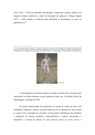 Vinci (1452 – 1519), que defendia uma educação voltada para a prática objetiva, fez
inúmeros estudos anatômicos a partir da dissecação de cadáveres e Miguel Ângelo
(1475 – 1564) estudou os cadáveres para identificar as articulações, os ossos, os
ligamentos, etc18.




___________________
 18 A academia das Artes de Desenho, em Florença, foi a primeira a instituir o ensino obrigatório da anatomia, se antecipando até
mesmo ás escolas de medicina. Contudo, as dissecações multiplicam-se na Europa e muitas podem ser assistidas pelo público, pois a
curiosidade para ver os segredos da carne humana era enorme. 26 Na foto, a escultura David, de Michel Ângelo, concluída em 1504.




                                                                                   26 David, 1504




          A valorização do ser humano resultou na criação de muitas telas e esculturas que
valorizavam as formas humanas ou que retratavam corpos nus. A escultura David, de
Michelangelo, concluída em 1504.


          As pessoas anatomizadas não pertenciam ao mundo da cultura de elite; eram
condenados, indigentes e pobres em geral. Pagavam com a exposição de suas vísceras
os “gastos” que a sociedade teve com eles. As dissecações contribuíram para modificar
o imaginário do homem ocidental e desmistificaram o cadáver, laicizando-o e
colocando-o a serviço da ciência. O corpo humano depois de morto, aberto e
 