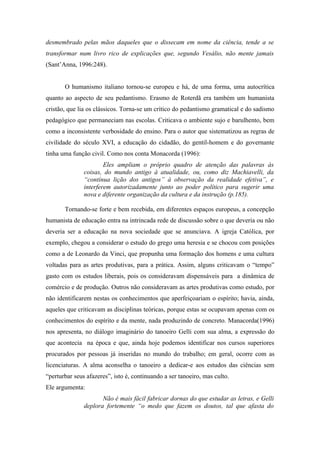 desmembrado pelas mãos daqueles que o dissecam em nome da ciência, tende a se
transformar num livro rico de explicações que, segundo Vesálio, não mente jamais
(Sant’Anna, 1996:248).


       O humanismo italiano tornou-se europeu e há, de uma forma, uma autocrítica
quanto ao aspecto de seu pedantismo. Erasmo de Roterdã era também um humanista
cristão, que lia os clássicos. Torna-se um crítico do pedantismo gramatical e do sadismo
pedagógico que permaneciam nas escolas. Criticava o ambiente sujo e barulhento, bem
como a inconsistente verbosidade do ensino. Para o autor que sistematizou as regras de
civilidade do século XVI, a educação do cidadão, do gentil-homem e do governante
tinha uma função civil. Como nos conta Monacorda (1996):
                       Eles ampliam o próprio quadro de atenção das palavras às
               coisas, do mundo antigo à atualidade, ou, como diz Machiavelli, da
               “contínua lição dos antigos” à observação da realidade efetiva”, e
               interferem autorizadamente junto ao poder político para sugerir uma
               nova e diferente organização da cultura e da instrução (p.185).

       Tornando-se forte e bem recebida, em diferentes espaços europeus, a concepção
humanista de educação entra na intrincada rede de discussão sobre o que deveria ou não
deveria ser a educação na nova sociedade que se anunciava. A igreja Católica, por
exemplo, chegou a considerar o estudo do grego uma heresia e se chocou com posições
como a de Leonardo da Vinci, que propunha uma formação dos homens e uma cultura
voltadas para as artes produtivas, para a prática. Assim, alguns criticavam o “tempo”
gasto com os estudos liberais, pois os consideravam dispensáveis para a dinâmica de
comércio e de produção. Outros não consideravam as artes produtivas como estudo, por
não identificarem nestas os conhecimentos que aperfeiçoariam o espírito; havia, ainda,
aqueles que criticavam as disciplinas teóricas, porque estas se ocupavam apenas com os
conhecimentos do espírito e da mente, nada produzindo de concreto. Manacorda(1996)
nos apresenta, no diálogo imaginário do tanoeiro Gelli com sua alma, a expressão do
que acontecia na época e que, ainda hoje podemos identificar nos cursos superiores
procurados por pessoas já inseridas no mundo do trabalho; em geral, ocorre com as
licenciaturas. A alma aconselha o tanoeiro a dedicar-e aos estudos das ciências sem
“perturbar seus afazeres”, isto é, continuando a ser tanoeiro, mas culto.
Ele argumenta:
                      Não é mais fácil fabricar dornas do que estudar as letras, e Gelli
               deplora fortemente “o medo que fazem os doutos, tal que afasta do
 