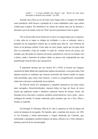 estudo”, “ a inveja maldita dos doutos” que “fazem de tudo para
              dissuadir os homens dos estudos” (p.189).

       Fazendo uma crítica ao uso do latim como língua culta e á imagem do trabalho
como penitência, Gelli buscou a produção de si como trabalhador culto, uma cultura
voltada para a prática. Ele identificava na cultura dos doutos uma arte de dominar e
dissuadir o povo do estudo, como um “bem” que deve permanecer entre os iguais.


       Vão se inscrevendo novas formas de se mover no espaço/tempo que se organiza.
A elite, além de se impor os códigos de civilidade e a eles se submeter, inicia a
produção de um maquinário cultural que se estende para além de suas fronteiras de
classe ou de pertença cultural. Como ação ou como reação, aquilo que faz parte desta
elite vai assumindo a força de verdade. A noção de medida interna dos gregos, por
exemplo, que não podia ser expressa em termos quantitativos, mas em sua relação com
a beleza, saúde e harmonia do próprio objeto ou pessoa será, reapropriada por uma
quantificação exata de tudo o que seja possível.


       É importante destacar que nos séculos XV a XVII, as fissuras nas imagens-
memórias da Idade Média não significaram ruptura ad-aeternum, e nem para todos. Para
algumas pessoas as mudanças que estavam ocorrendo não faziam sentido ou sequer
eram percebidas, para outras eram heresias, e outros as ressignificavam, tensionando
ainda mais o processo e produzindo novas rupturas.
       No final do século XV, portugueses e espanhóis lançaram-se em mares nunca
antes navegados. Desterritorializados, traçaram linhas de fuga em busca de novas
tramas que pudessem manter a dinâmica comercial interna da Europa. Assim, são
buscadas novas rotas para o comércio, produtos comercializáveis, ouro e prata – para a
cunhagem de moedas. O mundo conhecido, pelos europeus, que era a Ásia, África e
Europa, se expandiu.


       Em Portugal, D. Henrique, filho de D. João I, organizou na Vila de Sagres um
centro de pesquisa de navegação. Na Espanha, após a expulsão dos mouros, em 1492,
os reis Fernando e Isabel patrocinaram a viagem idealizada por Colombo, que,
contestando o paradigma científico/religioso da época, afirmava ser a Terra redonda e,
portanto, passível de ser circunavegada.
 