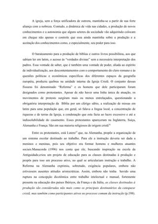 A igreja, sem a força unificadora de outrora, mantinha-se a partir de sua forte
aliança com a nobreza. Contudo, a dinâmica de vida nas cidades, a produção de novos
conhecimentos e a autonomia que alguns setores da sociedade vão adquirindo colocam
em cheque não apenas o controle que essa ainda mantinha sobre a produção e a
aceitação dos conhecimentos como, e especialmente, seu poder para isso.


       O barateamento para a produção de bíblias e outros livros possibilitou, aos que
sabiam ler em latim, o acesso às “verdades divinas” sem a necessária interpretação dos
padres. Essa vontade de saber, que é também uma vontade de poder, aliada ao espírito
de individualização, aos descontentamentos com o comportamento do clero romano e ás
questões políticas e econômicas específicas dos diferentes espaços da geografia
européia, produziu quebras na unidade interna da Igreja Cristã. O conjunto dessas
fissuras foi denominado “Reforma” e os homens que dele participaram foram
designados como protestantes. Apesar de não haver uma linha única de atuação, os
movimentos de protesto surgiram mais ou menos entrelaçados, questionando a
obrigatória interpretação da Bíblia por um clérigo sábio, a realização de missas em
latim para uma população que, em geral, só falava a língua local, a concentração de
riquezas e de terras da Igreja, a condenação que esta fazia ao lucro excessivo e até a
indissolubilidade do casamento. Esses protestantes apareceram na Inglaterra, Suíça,
Alemanha e França. São em sua maioria religiosos de origem cristã18.

       Entre os protestantes, está Lutero27 que, na Alemanha, propõe a organização de
um sistema escolar destinado ao trabalho. Para ele a instrução deveria ser dada a
meninos e meninas, pois seu objetivo era formar homens e mulheres atuantes
sociais.Manacorda (1996) nos conta que ele, buscando inspiração na escola da
Antiguidade,criou um projeto de educação para as classes destinadas à produção e
propôs para isso um processo ativo, no qual se articulariam instrução e trabalho. A
Reforma na Alemanha exprimiu, sobretudo, exigência populares, embora não
estivessem ausentes atitudes aristocráticas. Assim, embora não tenha       havido uma
ruptura na concepção dicotômica entre trabalho intelectual e manual, fortemente
presente na educação dos países Ibéricos, da França e da Itália, as classes destinadas à
produção são consideradas não mais como os principais destinatários da catequese
cristã, mas também como participantes ativos no processo comum da instrução (p.198).
 