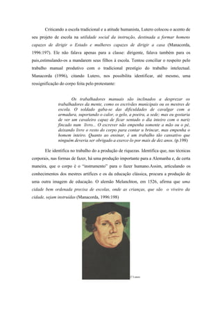 Criticando a escola tradicional e a atitude humanista, Lutero colocou o acento de
seu projeto de escola na utilidade social da instrução, destinada a formar homens
capazes de dirigir o Estado e mulheres capazes de dirigir a casa (Manacorda,
1996:197). Ele não falava apenas para a classe: dirigente, falava também para os
pais,estimulando-os a mandarem seus filhos à escola. Tentou conciliar o respeito pelo
trabalho manual produtivo com o tradicional prestígio do trabalho intelectual.
Manacorda (1996), citando Lutero, nos possibilita identificar, até mesmo, uma
ressignificação do corpo feita pelo protestante:


                      Os trabalhadores manuais são inclinados a desprezar os
               trabalhadores da mente, como os escrivães municipais ou os mestres de
               escola. O soldado gaba-se das dificuldades de cavalgar com a
               armadura, suportando o calor, o gelo, a poeira, a sede; mas eu gostaria
               de ver um cavaleiro capaz de ficar sentado o dia inteiro com o nariz
               fincado num livro... O escrever não empenha somente a mão ou o pé,
               deixando livre o resto do corpo para contar u brincar, mas empenha o
               homem inteiro. Quanto ao ensinar, é um trabalho tão cansativo que
               ninguém deveria ser obrigado a exerce-lo por mais de dez anos. (p.198)

       Ele identifica no trabalho do a produção de riquezas. Identifica que, nas técnicas
corporais, nas formas de fazer, há uma produção importante para a Alemanha e, de certa
maneira, que o corpo é o “instrumento” para o fazer humano.Assim, articulando os
conhecimentos dos mestres artífices e os da educação clássica, procura a produção de
uma outra imagem de educação. O alemão Melanchton, em 1526, afirma que uma
cidade bem ordenada precisa de escolas, onde as crianças, que são o viveiro da
cidade, sejam instruídas (Manacorda, 1996:198)




                                                      27 Lutero
 