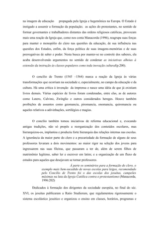 na imagem de educação       propagada pela Igreja e hegemônica na Europa. O Estado é
instigado a assumir a formação da população; as ações do protestantes, no sentido de
formar governantes e trabalhadores distantes das ordens religiosos católicas, provocam
mais uma reação da Igreja que, como nos conta Manacorda (1996), reagrupa suas forças
para manter o monopólio do clero nas questões da educação, de sua influência nas
questões dos Estados, enfim, da força política de suas imagens-memórias e de suas
prerrogativas de saber e poder. Nesta busca por manter-se no controle dos saberes, ela
acaba desenvolvendo argumentos no sentido de condenar as iniciativas alheias à
extensão da instrução às classes populares como toda inovação cultural(p.200).


       O concílio de Trento (1545 –1564) marca a reação da Igreja às várias
transformações que ocorriam na sociedade e, especialmente, no campo da educação e da
cultura. Há uma crítica à invenção da imprensa e nasce uma idéia de que já existiam
livros demais. Várias espécies de livros foram condenadas, entre elas, as de autores
como Lutero, Calvino, Zwínglio e outros considerados hereges. Houve também
proibições de assuntos como geomancia, piromancia, onomancia, quiromancia ou
aqueles relativos a adivinhações, sortilégios e magias.


       O concílio também tomou iniciativas de reforma educacional e, evocando
antigas tradições, não só propôs a reorganização dos conteúdos escolares, mas
hierarquizou-os, implantou e produziu forte hierarquia das relações internas nas escolas.
A ignorância da maior parte do clero e a precariedade da formação de alguns de seus
professores levaram a dois movimentos: ao maior rigor na seleção dos jovens para
ingressarem nas suas fileiras, que passaram a ter de, além de serem filhos de
matrimônio legítimo, saber ler e escrever em latim; e a organização de um fluxo de
estudos para aqueles que desejavam se tornar professores.
                                    Á parte os seminários para a formação do clero, o
               exemplo mais bem-sucedido de novas escolas para leigos, recomendado
               pelo Concílio de Trento foi o das escolas dos jesuítas, campeões
               máximas na luta da Igreja Católica contra o protestantismo (Manacorda,
               1996:202)

       Dedicados à formação dos dirigentes da sociedade européia, no final do séc.
XVI, os jesuítas publicaram a Ratio Studiorum, que regulamentou rigorosamente o
sistema escolástico jesuítico e organizou o ensino em classes, horários, programas e
 