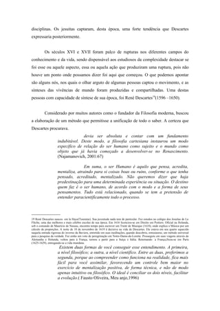 disciplinas. Os jesuítas captaram, desta época, uma forte tendência que Descartes
expressaria posteriormente.


          Os séculos XVI e XVII foram palco de rupturas nos diferentes campos do
conhecimento e da vida, sendo dispensável aos estudiosos da complexidade destacar se
foi esse ou aquele aspecto, essa ou aquela ação que produziram uma ruptura, pois não
houve um ponto onde possamos dizer foi aqui que começou. O que podemos apontar
são alguns nós, nos quais o olhar arguto de algumas pessoas captou o movimento, e as
sínteses das vivências de mundo foram produzidas e compartilhadas. Uma destas
pessoas com capacidade de síntese de sua época, foi René Descartes19(1596 –1650).


          Considerado por muitos autores como o fundador da Filosofia moderna, buscou
a elaboração de um método que permitisse a unificação de todo o saber. A certeza que
Descartes procurava.
                                   devia ser absoluta e contar com um fundamento
                     indubitável. Deste modo, a filosofia cartesiana instaurou um modo
                     especifico de relação do ser humano como sujeito e o mundo como
                     objeto que já havia começado a desenvolver-se no Renascimento.
                     (Najamanovich, 2001:67)

                                    Em suma, o ser Humano é aquilo que pensa, acredita,
                     mentaliza, atraindo para si coisas boas ou ruins, conforme o que tenha
                     pensado, acreditado, mentalizado. Não queremos dizer que haja
                     predestinação para uma determinada experiência ou situação. O destino
                     quem faz é o ser humano, de acordo com o modo e a forma de seus
                     pensamentos. Tudo está relacionado, quando se tem a pretensão de
                     entender paracientificamente todo o processo.


_____________
19 René Descartes nasceu em la Haye(Touraine). Sua juventude nada tem de particular. Fez estudos no colégio dos Jesuítas de La
Fléche, uma das melhores e mais célebre escolas de sua época. Em 1616 licenciou-se em Direito em Poitiers. Oficial na Holanda,
sob o comando de Maurício de Nassau, encontra tempo para escrever um Traité de Musique (1618), onde explica a Música por um
cálculo de proporções. A noite de 10 de novembro de 1619 é decisiva na vida de Descartes. Ele estava em seu quarto aquecido
naquela entrada rigorosa do inverno da Baviera, entretido em suas meditações, quando descobriu, entusiasmo, um método universal
para a pesquisa da verdade. Fez então um voto de peregrinação em Notre-Dame-de-Lorette. Prosseguiu em suas viagens através da
Alemanha e Holanda, voltou para à França, tornou a partir para a Suíça e Itália. Retornando `a França,fixou-se em Paris
(1625-1629), entregando-se a vida mundana.
                      Existem duas formas de você conseguir esse entendimento. A primeira,
                     a nível filosófico; a outra, a nível cientifico. Entre as duas, preferimos a
                     segunda, porque ao compreender como funciona na realidade, fica mais
                     fácil para você assimilar, favorecendo um controle bem maior no
                     exercício de mentalização positiva, de forma técnica, e não de modo
                     apenas intuitivo ou filosófico. O ideal é conciliar os dois níveis, facilitar
                     a evolução.( Fausto Oliveira, Meu anjo,1996)
 