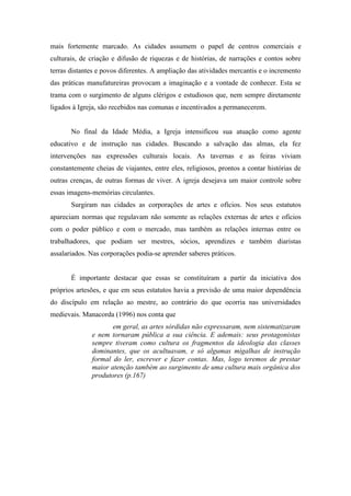 mais fortemente marcado. As cidades assumem o papel de centros comerciais e
culturais, de criação e difusão de riquezas e de histórias, de narrações e contos sobre
terras distantes e povos diferentes. A ampliação das atividades mercantis e o incremento
das práticas manufatureiras provocam a imaginação e a vontade de conhecer. Esta se
trama com o surgimento de alguns clérigos e estudiosos que, nem sempre diretamente
ligados à Igreja, são recebidos nas comunas e incentivados a permanecerem.


       No final da Idade Média, a Igreja intensificou sua atuação como agente
educativo e de instrução nas cidades. Buscando a salvação das almas, ela fez
intervenções nas expressões culturais locais. As tavernas e as feiras viviam
constantemente cheias de viajantes, entre eles, religiosos, prontos a contar histórias de
outras crenças, de outras formas de viver. A igreja desejava um maior controle sobre
essas imagens-memórias circulantes.
       Surgiram nas cidades as corporações de artes e ofícios. Nos seus estatutos
apareciam normas que regulavam não somente as relações externas de artes e ofícios
com o poder público e com o mercado, mas também as relações internas entre os
trabalhadores, que podiam ser mestres, sócios, aprendizes e também diaristas
assalariados. Nas corporações podia-se aprender saberes práticos.


       É importante destacar que essas se constituíram a partir da iniciativa dos
próprios artesões, e que em seus estatutos havia a previsão de uma maior dependência
do discípulo em relação ao mestre, ao contrário do que ocorria nas universidades
medievais. Manacorda (1996) nos conta que
                     em geral, as artes sórdidas não expressaram, nem sistematizaram
              e nem tornaram pública a sua ciência. E ademais: seus protagonistas
              sempre tiveram como cultura os fragmentos da ideologia das classes
              dominantes, que os acultuavam, e só algumas migalhas de instrução
              formal do ler, escrever e fazer contas. Mas, logo teremos de prestar
              maior atenção também ao surgimento de uma cultura mais orgânica dos
              produtores (p.167)
 