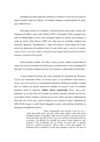 Instalando um modo especifico cartesiana se introduz na vida com sua noção de
sujeito racional, capaz de conhecer e de elaborar imagens ou representações do outro,
que é diferente de si.


       Para alguns autores ele é, também, o pai da dicotomia entre corpo e mente, mas
Najmanovich (2001), assim como Morais (1992) e Fontanella (1995), reconhece que
antes da Modernidade já havia uma concepção dualista de homem que distinguia o
corpo da mente. Peter Brown (1990) nos relata que na sociedade ocidental esta
dicotomia aparecerá, marcadamente, a partir do primeiro século depois de Cristo,
através do pensamento do apóstolo Paulo. O autor afirma que: a guerra do espírito
contra a carne e da carne contra o espírito foi uma imagem desesperada da resistência
humana à vontade de Deus (p.50).


       Esta dicotomia, entanto, não tinha a marca de uma imagem maquinizada do
corpo, nem este era esvaziado de sentido para a existência como o será na produção de
Descartes. Foi rompida a ligação do corpo com o mundo: a corporeidade foi dilacerada.


       A nova imagem de homem que estava nascendo foi sintetizada por Descartes:
Um de seus enunciados afirma: Se duvido, penso. A sua afirmativa mais famosa (
Penso, logo existo) nos leva a O pensamento cartesiano entendia que quando a verdade
não era evidente era preciso desenvolver métodos de traze-la à tona. Os métodos
propostos foram os seguintes: análise, síntese, enumeração. Penso, logo existo.
Entretanto, ao se dar conta de ter parido um homem pensante, percebe que lhe fica
muito difícil atribuir entidade ao mundo que percebe. Assim, ele pode a colaboração de
Deus que não criaria uma criatura inteligente para engana-la sempre (Najmanovich,
2001,19-20). O agir e o sentir foram subjugados à razão, como podemos identificar na
passagem exemplificativa abaixo.
                                     Deus, examinando com atenção o que eu era, e
               vendo que podia supor que não tinha corpo algum e que não havia
               qualquer mundo, ou qualquer lugar onde eu existisse, mas que nem por
               isso podia supor que não existia; e que, ao contrário, pelo fato mesmo de
               eu pensar, em duvidar da verdade das outras coisas seguia-se, mui
               evidente e mui certamente, que eu existia; ao passo que, se apenas
               houvesse cessado de pensar, embora tudo o mais que alguma vez
               imaginara fosse verdadeiro, já não teria qualquer razão de crer que eu
 
