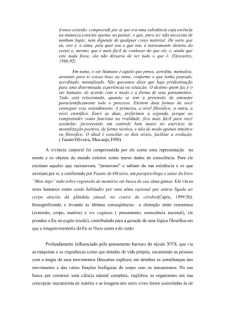 tivesse existido; compreendi por ai que era uma substância cuja essência
              ou natureza consiste apenas no pensar, e que, para ser não necessita de
              nenhum lugar, nem depende de qualquer coisa material. De sorte que
              eu, isto é, a alma, pela qual sou o que sou, é inteiramente distinta do
              corpo e, mesmo, que é mais fácil de conhecer do que ele, e, ainda que
              este nada fosse, ela não deixaria de ser tudo o que é. (Descartes,
              1996:92)

                     Em suma, o ser Humano é aquilo que pensa, acredita, mentaliza,
              atraindo para si coisas boas ou ruins, conforme o que tenha pensado,
              acreditado, mentalizado. Não queremos dizer que haja predestinação
              para uma determinada experiência ou situação. O destino quem faz é o
              ser humano, de acordo com o modo e a forma de seus pensamentos.
              Tudo está relacionado, quando se tem a pretensão de entender
              paracientificamente todo o processo. Existem duas formas de você
              conseguir esse entendimento. A primeira, a nível filosófico; a outra, a
              nível cientifico. Entre as duas, preferimos a segunda, porque ao
              compreender como funciona na realidade, fica mais fácil para você
              assimilar, favorecendo um controle bem maior no exercício de
              mentalização positiva, de forma técnica, e não de modo apenas intuitivo
              ou filosófico. O ideal é conciliar os dois níveis, facilitar a evolução.
              ( Fausto Oliveira, Meu anjo,1996)

       A vivência corporal foi compreendida por ele como uma representação na
mente e os objetos do mundo exterior como meros dados da consciência. Para ele
existiam aqueles que racionavam, “pensavam” e sabiam da sua existência e os que
existiam por si, e confirmada por Fausto de Oliveira, um parapsicólogo e autor do livro
“Meu Anjo” tudo sobre regressão de memória em busca de sua alma gêmea. Ele via os
seres humanos como sendo habitados por uma alma racional que estava ligada ao
corpo através da glândula pineal, no centro do cérebro(Capra, 1999:56).
Ressignificando e levando às últimas conseqüências       a distinção entre resextensa
(extensão, corpo, matéria) e res cogitans ( pensamento, consciência racional), ele
prendeu o Eu no cogito (razão), contribuindo para a geração de uma lógica filosófica em
que a imagem-memória do Eu se fixou como a da razão.


       Profundamente influenciado pelo pensamento barroco do século XVII, que via
as máquinas e as engenhocas como que dotadas de vida própria, encantando as pessoas
com a magia de seus movimentos Descartes explicou em detalhes as semelhanças dos
movimentos e das várias funções biológicas do corpo com os mecanismos. Na sua
busca por construir uma ciência natural completa, englobou os organismos em sua
concepção mecanicista de matéria e as imagens dos seres vivos foram assimiladas às de
 