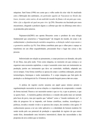 máquinas. Sant’Anna (1996) nos conta que o velho sonho de criar vida foi atualizado
com a fabricação dos autômatos, em particular aqueles de Vaucanson no Século das
Luzes, inventor, entre outros, de um andróide tocador de flauta e de um pato que come,
bebe e faz a digestão tal qual um pato vivo. (p.250). Descartes era fascinado por esses
mecanismos, chegando a produzir alguns e a afirmar que não via diferença entre eles e
os produzidos pela natureza.


       Najmanovich(2001) nos aponta Descartes como o produtor de uma trilogia
fundamental que caracteriza a “maquinização” da imagem de mundo, de corpo e de
conhecimento: a fundamentação metódico-maquínica, a distinção radial corpo-mente e
a geometria analítica (p.19). Esta última contribuiu para que o olhar para o espaço se
transforme em um olhar esquadrinhador, procurando fixar o lugar das coisas e das
pessoas.


       Inferiorizado em relação ao pensamento, o corpo precisava ser domado, não pela
fé em Deus, mas pela razão. Visto como máquina, no momento em que começa a se
organizar uma economia capitalista, o corpo é assumido como mais um instrumento na
produção; porém um instrumento que deve ser controlado, moldado, adaptado aos
novos tempos. Uma forma científica se apossa do corpo e combina ordenação, precisão
terminológica, hierarquia e razão matemática. É o corpo máquina que fará parte da
produção e se distinguirá do Eu. O homem do mundo burguês passa a ter um corpo.


       A prática do registro escrito assumiu um papel quase místico perante a
regulamentação necessária ás novas relações e a importância de compreender o mundo
de forma racional. Passou a ser necessário anotar o que se via, o que se pensava, o que
se queria fazer... A memória ganhou relevância e o mundo não podia mais ser narrado
pela boca do povo, mas por aqueles que “sabiam” como o “mundo realmente era”. A
idéia de progresso foi se impondo, sob formas científicas, eruditas, tecnológicas e
políticas, invadiu o mundo vivido e se apossou dos corpos, dos sentidos e dos agires. O
conhecimento passou a ter um valor aplicativo e a identidade do homem moderno foi
sendo tecida pelo seu potencial de produção e capacidade de registro do que estava
sendo feito, demandando uma iniciativa interminável, diante das necessidades e das
propostas da nova ordem que se instalava.
 
