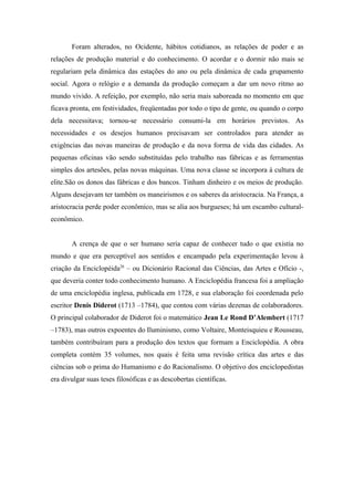 Foram alterados, no Ocidente, hábitos cotidianos, as relações de poder e as
relações de produção material e do conhecimento. O acordar e o dormir não mais se
regulariam pela dinâmica das estações do ano ou pela dinâmica de cada grupamento
social. Agora o relógio e a demanda da produção começam a dar um novo ritmo ao
mundo vivido. A refeição, por exemplo, não seria mais saboreada no momento em que
ficava pronta, em festividades, freqüentadas por todo o tipo de gente, ou quando o corpo
dela necessitava; tornou-se necessário consumi-la em horários previstos. As
necessidades e os desejos humanos precisavam ser controlados para atender as
exigências das novas maneiras de produção e da nova forma de vida das cidades. As
pequenas oficinas vão sendo substituídas pelo trabalho nas fábricas e as ferramentas
simples dos artesões, pelas novas máquinas. Uma nova classe se incorpora à cultura de
elite.São os donos das fábricas e dos bancos. Tinham dinheiro e os meios de produção.
Alguns desejavam ter também os maneirismos e os saberes da aristocracia. Na França, a
aristocracia perde poder econômico, mas se alia aos burgueses; há um escambo cultural-
econômico.


       A crença de que o ser humano seria capaz de conhecer tudo o que existia no
mundo e que era perceptível aos sentidos e encampado pela experimentação levou à
criação da Enciclopéida26 – ou Dicionário Racional das Ciências, das Artes e Ofício -,
que deveria conter todo conhecimento humano. A Enciclopédia francesa foi a ampliação
de uma enciclopédia inglesa, publicada em 1728, e sua elaboração foi coordenada pelo
escritor Denis Diderot (1713 –1784), que contou com várias dezenas de colaboradores.
O principal colaborador de Diderot foi o matemático Jean Le Rond D’Alembert (1717
–1783), mas outros expoentes do Iluminismo, como Voltaire, Monteisquieu e Rousseau,
também contribuíram para a produção dos textos que formam a Enciclopédia. A obra
completa contém 35 volumes, nos quais é feita uma revisão crítica das artes e das
ciências sob o prima do Humanismo e do Racionalismo. O objetivo dos enciclopedistas
era divulgar suas teses filosóficas e as descobertas científicas.
 