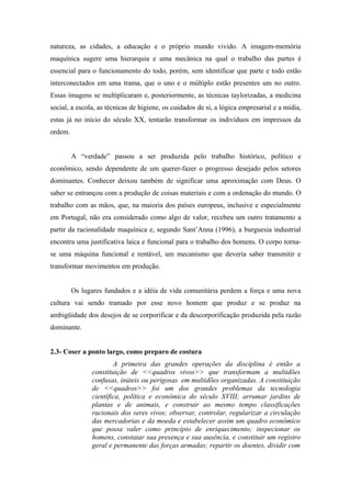 natureza, as cidades, a educação e o próprio mundo vivido. A imagem-memória
maquínica sugere uma hierarquia e uma mecânica na qual o trabalho das partes é
essencial para o funcionamento do todo, porém, sem identificar que parte e todo estão
interconectados em uma trama, que o uno e o múltiplo estão presentes um no outro.
Essas imagens se multiplicaram e, posteriormente, as técnicas taylorizadas, a medicina
social, a escola, as técnicas de higiene, os cuidados de si, a lógica empresarial e a mídia,
estas já no início do século XX, tentarão transformar os indivíduos em impressos da
ordem.


         A “verdade” passou a ser produzida pelo trabalho histórico, político e
econômico, sendo dependente de um querer-fazer o progresso desejado pelos setores
dominantes. Conhecer deixou também de significar uma aproximação com Deus. O
saber se entrançou com a produção de coisas materiais e com a ordenação do mundo. O
trabalho com as mãos, que, na maioria dos países europeus, inclusive e especialmente
em Portugal, não era considerado como algo de valor, recebeu um outro tratamento a
partir da racionalidade maquínica e, segundo Sant’Anna (1996), a burguesia industrial
encontra uma justificativa laica e funcional para o trabalho dos homens. O corpo torna-
se uma máquina funcional e rentável, um mecanismo que deveria saber transmitir e
transformar movimentos em produção.


         Os lugares fundados e a idéia de vida comunitária perdem a força e uma nova
cultura vai sendo tramado por esse novo homem que produz e se produz na
ambigüidade dos desejos de se corporificar e da descorporificação produzida pela razão
dominante.


2.3- Coser a ponto largo, como preparo de costura
                       A primeira das grandes operações da disciplina é então a
               constituição de <<quadros vivos>> que transformam a multidões
               confusas, inúteis ou perigosas em multidões organizadas. A constituição
               de <<quadros>> foi um dos grandes problemas da tecnologia
               científica, política e econômica do século XVIII; arrumar jardins de
               plantas e de animais, e construir ao mesmo tempo classificações
               racionais dos seres vivos; observar, controlar, regularizar a circulação
               das mercadorias e da moeda e estabelecer assim um quadro econômico
               que possa valer como princípio de enriquecimento; inspecionar os
               homens, constatar sua presença e sua ausência, e constituir um registro
               geral e permanente das forças armadas; repartir os doentes, dividir com
 