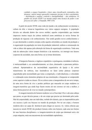 cuidado o espaço hospitalar e fazer uma classificação sistemática das
              doenças: outras tantas operações conjuntas em que os dois constituintes
              – distribuição e análise, controle e inteligibilidade – são solidários. O
              quadro do século XVIII é ao mesmo tempo uma técnica de poder e um
              processo de saber. ( Foucault, 1987:135)

       A partir do século XVIII, uma visão de mundo e de conhecimento vai dominar a
cultura da elite e tornar-se hegemônica nos vários espaços europeus. A população
deveria ser educada dentro dos novos moldes; aquelas corporeidades que traziam
impressos muitos traços da cultura medieval eram antitéticas às novas formas de
produção de riquezas e de conhecimentos. Vão sendo gerados novos conhecimentos e
os que dominarão o cenário europeu serão aqueles articulados ao mundo da produção e
à organização da população em torno da produção industrial, embora a estruturação da
vida se altere não apenas pela alteração da forma de organização econômica. Toda uma
rede de saberes,dos vários tempos históricos e de memórias, vai interagir nos fazeres
corporais da sociedade, mas uma forma vai se tornar dominante.


       A burguesia francesa, a inglesa a espanhola e a portuguesa, enredadas à nobreza,
à intelectualidade e, ao contraditoriamente, ao clero, dominarão o panorama político-
cultural. Apropriando-se da racionalidade organizativa da Igreja e de certos
maneirismos da nobreza, mas inserindo-se no fazer certas práticas corporais
engendradas pela racionalidade que toma a competição, o individualismo, a velocidade
e a ordenação como elementos próprios de sua constituição, a burguesia se compreende
como superior a todas as classes. Ela se coloca como a inauguradora de um novo tempo,
de uma nova forma de vive e produz políticas que marcarão no corpo moderno as
imagens-memórias que ainda hoje fazem muitos de nós crermos ser esta a melhor, e
única forma possível, de viver no mundo contemporâneo.
       A imagem-memória do homem moderno vai se fixar dual. Ela é a de uma cabeça
que pensa, ou que deveria pensar, e de um corpo que precisa ser dominado pela razão.
Não há corporeidade, mas um indivíduo, isolado dos demais, que se responsabiliza pelo
seu sucesso e pelo seu fracasso no mundo da produção. Por ter um corpo, o homem
moderno deve ser capaz de domina-lo para chegar ao sucesso. As várias ciências que
nascem no século XVIII vão produzir leituras sobre este homem, cada uma nos limites
de suas barreiras disciplinares e a imagem-memória de corpo que dominará será a do
corpo máquina, mais um mecanismo da racionalidade capitalística.
 