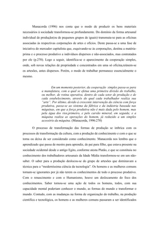Manacorda (1996) nos conta que o modo de produzir os bens materiais
necessários à sociedade transformou-se profundamente. Do domínio da forma artesanal
individual de produção(ou de pequenos grupos de iguais) transmuta-se para as oficinas
associadas às respectivas corporações de artes e ofícios. Deste passa-se a uma fase de
iniciativa do mercador capitalista que, esquivando-se às corporações, destina a matéria-
prima e o processo produtivo a indivíduos dispersos e não-associados, mas contratados
por ele (p.270). Logo a seguir, identifica-se o aparecimento da cooperação simples,
onde, sob novas relações de propriedade e concentrados em uma só oficina,reúnem-se
os artesões, antes dispersos. Porém, o modo de trabalhar permanece essencialmente o
mesmo.


                     Em um momento posterior, da cooperação simples passa-se para
              a manufatura, com a qual se efetua uma primeira divisão do trabalho,
              ou melhor, de rotina operativa, dentro de cada setor de produção e de
              cada estabelecimento, através do qual cada trabalhador realiza sua
              “arte”. Por último, devido à crescente intervenção da ciência com força
              produtiva, passa-se ao sistema da fábrica e da indústria baseada nas
              máquinas, em que a força produtiva não é mais dada pelo homem, mas
              pela água dos rios,primeiro, e pelo carvão mineral, em seguida; e a
              máquina realiza as operações do homem, já reduzido a um simples
              acessório da máquina. (Manacorda, 1996:270)

       O processo de transformação das formas de produção se imbrica com os
processos de transformação da cultura, com a produção de conhecimento e com o que se
torna ou deixa de ser considerado como conhecimento. Manacorda nos lembra que o
aprendizado que passa de mestre para aprendiz, de pai para filho, que estava presente na
sociedade ocidental desde o antigo Egito, conforme atesta Platão, e que se constituiu no
conhecimento dos trabalhadores artesanais da Idade Média transformou-se em um não-
saber. O saber para a produção deslocou-se do grupo de artesões que dominavam a
técnica para a “moderníssima ciência da tecnologia”. Os homens e as mulheres comuns
tornam-se ignorantes por já não terem os conhecimentos de todo o processo produtivo.
Com o renascimento e com o Humanismo, houve um deslocamento do foco dos
conhecimentos. Saber tornou-se uma ação de todos os homens, todos, com sua
capacidade mental poderiam conhecer o mundo, as formas do mundo e transformar o
mundo. Contudo, com as mudanças na forma de organização do trabalho, na produção
cientifica e tecnológica, os homens e as mulheres comuns passaram a ser identificados
 