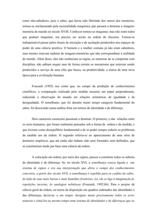 como não-sabedores, pois o saber, que havia sido libertado dos muros dos mosteiros,
tornou-se enclausurado pela racionalidade maquínica que passará a dominar a imagem-
memória de mundo no século XVIII. Conhecer tornou-se maquinar, mas não eram todos
que podiam maquinar; era preciso ser aceito na ordem do discurso. Tornou-se
indispensável passar pelos rituais de iniciação e de aceitação produzidos nos espaços de
poder de uma ciência positiva. O homem e a mulher comuns já não eram sabedores,
suas mentes estavam repletas de imagens-memórias que não correspondiam à realidade
do mundo. Além disso, eles não conheciam as regras, as maneiras de se comportar com
disciplina, não sabiam sequer usar de forma correta os mecanismo que estavam sendo
produzidos a serviço de uma elite que busca, na produtividade, a marca de uma nova
época para a civilização humana.


       Foucault (1992) nos conta que, no campo da produção de conhecimentos
científicos, a comparação realizada pela medida assumiu um papel preponderante,
reduzindo a observação do mundo em relações aritméticas de igualdade e de
desigualdade. O semelhante, que foi durante muito tempo categoria fundamental do
saber, foi dissociado numa análise feita em termos de identidade e de diferença.


       Dois caracteres essenciais passaram a dominar. O primeiro, o das relações entre
os seres humanos, que foram realmente pensados sob a forma da ordem e da medida, e
que tiveram como desequilíbrio fundamental o de se poder sempre reduzir os problemas
da medida aos da ordem. O segundo referiu-se ao aparecimento de uma série de
domínios empíricos, que até então não tinham sido nem formados nem definidos, que
se constituíram tendo por base uma ciência da ordem.


       A colocação em ordem, por meio dos signos, passou a constituir todos os saberes
da identidade e da diferença. Se, no século XVI, a semelhança estava ligada a um
sistema de signos e era sua interpretação que abria o campo dos conhecimentos
concretos, a partir dos século XVII, a semelhança é repelida para os confins do saber,
do lado de suas mais baixas e mais humildes fronteiras. Lá, ela se liga à imaginação,às
repetições incertas, às analogias nebulosas (Foucault, 1992:86). Para o projeto de
ciência geral da ordem, ou teoria da disposição em quadros ordenados das identidades e
das diferenças, devia-se, a um tempo, designar muito precisamente todos os seres
naturais e situá-los ao mesmo tempo num sistema de identidades e de diferenças que os
 