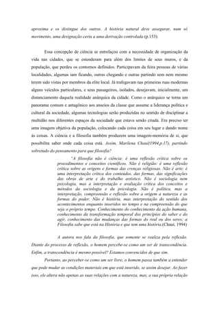 aproxima e os distingue dos outros. A história natural deve assegurar, num só
movimento, uma designação certa a uma derivação controlada (p.153).


       Essa concepção de ciência se entrelaçou com a necessidade de organização da
vida nas cidades, que se estenderam para além dos limites de seus muros, e da
população, que perdeu os contornos definidos. Participavam da feira pessoas de várias
localidades, algumas iam ficando, outras chegando e outras partindo sem nem mesmo
terem sido vistas por membros da elite local. Já trafegavam nas primeiras ruas modernas
alguns veículos particulares, e seus passageiros, isolados, desejavam, inicialmente, um
distanciamento daquela realidade anárquica da cidade. Como o anárquico se torna um
panorama comum e antagônico aos anseios da classe que assume a liderança política e
cultural da sociedade, algumas tecnologias serão produzidas no sentido de disciplinar a
multidão nos diferentes espaços da sociedade que estava sendo criada. Era preciso ter
uma imagem objetiva da população, colocando cada coisa em seu lugar e dando nome
às coisas. A ciência e a filosofia também produzem uma imagem-memória de si, que
possibilita saber onde cada coisa está. Assim, Marilena Chauí(1994,p.17), partindo
sobretudo do pensamento para que filosofia?
                      “A filosofia não é ciência: é uma reflexão crítica sobre os
              procedimentos e conceitos científicos. Não é religião: é uma reflexão
              crítica sobre as origens e formas das crenças religiosas. Não é arte: é
              uma interpretação crítica dos conteúdos, das formas, das significações
              das obras de arte e do trabalho artístico. Não é sociologia nem
              psicologia, mas a interpretação e avaliação crítica dos conceitos e
              métodos da sociologia e da psicologia. Não é política, mas a
              interpretação, compreensão e reflexão sobre a origem a natureza e as
              formas do poder. Não é história, mas interpretação do sentido dos
              acontecimentos enquanto inseridos no tempo e na compreensão do que
              seja o próprio tempo. Conhecimento do conhecimento da ação humana,
              conhecimento da transformação temporal dos princípios do saber e do
              agir, conhecimento das mudanças das formas do real ou dos seres; a
              Filosofia sabe que está na História e que tem uma história.(Chauí, 1994)

              A autora nos fala da filosofia, que somente se realiza pela reflexão.
Diante do processo de reflexão, o homem percebe-se como um ser de transcendência.
Enfim, a transcendência é mesmo possível? Estamos convencidos de que sim.
       Portanto, ao perceber-se como um ser livre, o homem passa também a entender
que pode mudar as condições materiais em que está inserido, se assim desejar. Ao fazer
isso, ele altera não apenas as suas relações com a natureza, mas, a sua própria relação
 