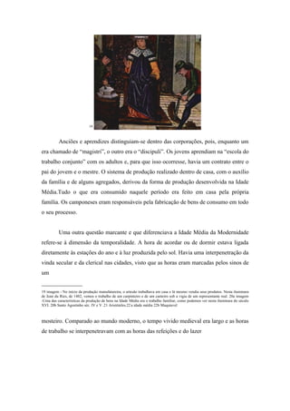 19



          Anciões e aprendizes distinguiam-se dentro das corporações, pois, enquanto um
era chamado de “magistri”, o outro era o “discipuli”. Os jovens aprendiam na “escola do
trabalho conjunto” com os adultos e, para que isso ocorresse, havia um contrato entre o
pai do jovem e o mestre. O sistema de produção realizado dentro de casa, com o auxílio
da família e de alguns agregados, derivou da forma de produção desenvolvida na Idade
Média.Tudo o que era consumido naquele período era feito em casa pela própria
família. Os camponeses eram responsáveis pela fabricação de bens de consumo em todo
o seu processo.


          Uma outra questão marcante e que diferenciava a Idade Média da Modernidade
refere-se à dimensão da temporalidade. A hora de acordar ou de dormir estava ligada
diretamente às estações do ano e à luz produzida pelo sol. Havia uma interpenetração da
vinda secular e da clerical nas cidades, visto que as horas eram marcadas pelos sinos de
um
______________
19 imagem - No início da produção manufatureira, o artesão trabalhava em casa e lá mesmo vendia seus produtos. Nesta iluminura
de Jean du Ries, de 1482, vemos o trabalho de um carpinteiro e de um canteiro sob a vigia de um representante real. 20a imagem
-Uma das características da produção de bens na Idade Média era o trabalho familiar, como podemos ver nesta iluminura do século
XVI. 20b Santo Agostinho séc. IV e V .21 Aristóteles.22 a idade média 22b Maquiavel



mosteiro. Comparado ao mundo moderno, o tempo vivido medieval era largo e as horas
de trabalho se interpenetravam com as horas das refeições e do lazer
 