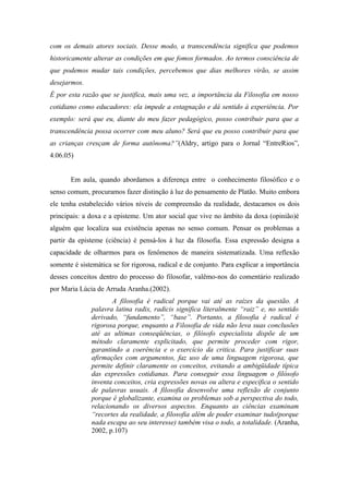 com os demais atores sociais. Desse modo, a transcendência significa que podemos
historicamente alterar as condições em que fomos formados. Ao termos consciência de
que podemos mudar tais condições, percebemos que dias melhores virão, se assim
desejarmos.
É por esta razão que se justifica, mais uma vez, a importância da Filosofia em nosso
cotidiano como educadores: ela impede a estagnação e dá sentido à experiência. Por
exemplo: será que eu, diante do meu fazer pedagógico, posso contribuir para que a
transcendência possa ocorrer com meu aluno? Será que eu posso contribuir para que
as crianças cresçam de forma autônoma?”(Aldry, artigo para o Jornal “EntreRios”,
4.06.05)


       Em aula, quando abordamos a diferença entre o conhecimento filosófico e o
senso comum, procuramos fazer distinção à luz do pensamento de Platão. Muito embora
ele tenha estabelecido vários níveis de compreensão da realidade, destacamos os dois
principais: a doxa e a episteme. Um ator social que vive no âmbito da doxa (opinião)é
alguém que localiza sua existência apenas no senso comum. Pensar os problemas a
partir da episteme (ciência) é pensá-los à luz da filosofia. Essa expressão designa a
capacidade de olharmos para os fenômenos de maneira sistematizada. Uma reflexão
somente é sistemática se for rigorosa, radical e de conjunto. Para explicar a importância
desses conceitos dentro do processo do filosofar, valêmo-nos do comentário realizado
por Maria Lúcia de Arruda Aranha.(2002).
                     A filosofia é radical porque vai até as raízes da questão. A
              palavra latina radix, radicis significa literalmente “raiz” e, no sentido
              derivado, “fundamento”, “base”. Portanto, a filosofia é radical é
              rigorosa porque, enquanto a Filosofia de vida não leva suas conclusões
              até as ultimas conseqüências, o filósofo especialista dispõe de um
              método claramente explicitado, que permite proceder com rigor,
              garantindo a coerência e o exercício da critica. Para justificar suas
              afirmações com argumentos, faz uso de uma linguagem rigorosa, que
              permite definir claramente os conceitos, evitando a ambigüidade típica
              das expressões cotidianas. Para conseguir essa linguagem o filósofo
              inventa conceitos, cria expressões novas ou altera e especifica o sentido
              de palavras usuais. A filosofia desenvolve uma reflexão de conjunto
              porque é globalizante, examina os problemas sob a perspectiva do todo,
              relacionando os diversos aspectos. Enquanto as ciências examinam
              “recortes da realidade, a filosofia além de poder examinar tudo(porque
              nada escapa ao seu interesse) também visa o todo, a totalidade. (Aranha,
              2002, p.107)
 