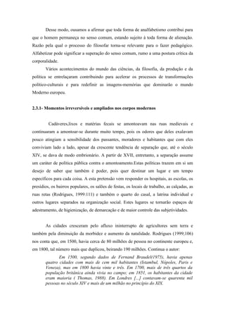 Desse modo, ousamos a afirmar que toda forma de analfabetismo contribui para
que o homem permaneça no senso comum, estando sujeito à toda forma de alienação.
Razão pela qual o processo do filosofar torna-se relevante para o fazer pedagógico.
Alfabetizar pode significar a superação do senso comum, rumo a uma postura crítica da
corporalidade.
       Vários acontecimentos do mundo das ciências, da filosofia, da produção e da
política se entrelaçaram contribuindo para acelerar os processos de transformações
político-culturais e para redefinir as imagens-memórias que dominarão o mundo
Moderno europeu.


2.3.1- Momentos irreversíveis e ampliados nos corpos modernos


         Cadáveres,lixos e matérias fecais se amontoavam nas ruas medievais e
continuaram a amontoar-se durante muito tempo, pois os odores que deles exalavam
pouco atingiam a sensibilidade dos passantes, moradores e habitantes que com eles
conviviam lado a lado, apesar da crescente tendência de separação que, até o século
XIV, se dava de modo embrionário. A partir de XVII, entretanto, a separação assume
um caráter de política pública contra o amontoamento.Estas políticas trazem em si um
desejo de saber que também é poder, pois quer destinar um lugar e um tempo
específicos para cada coisa. A esta pretensão vem responder os hospitais, as escolas, os
presídios, os bairros populares, os salões de festas, os locais de trabalho, as calçadas, as
ruas retas (Rodrigues, 1999:111) e também o quarto do casal, a latrina individual e
outros lugares separados na organização social. Estes lugares se tornarão espaços de
adestramento, de higienização, de demarcação e de maior controle das subjetividades.


       As cidades cresceram pelo afluxo ininterrupto de agricultores sem terra e
também pela diminuição da morbidez e aumento da natalidade. Rodrigues (1999;106)
nos conta que, em 1500, havia cerca de 80 milhões de pessoa no continente europeu e,
em 1800, tal número mais que duplicou, beirando 190 milhões. Continua o autor:
              Em 1500, segundo dados de Fernand Braudel(1975), havia apenas
       quatro cidades com mais de cem mil habitantes (Istambul, Nópoles, Paris e
       Veneza), mas em 1800 havia vinte e três. Em 1700, mais de três quartos da
       população britânica ainda vivia no campo; em 1851, os habitantes da cidade
       eram maioria ( Thomas, 1988). Em Londres [...] contavam-se quarenta mil
       pessoas no século XIV e mais de um milhão no princípio do XIX.
 