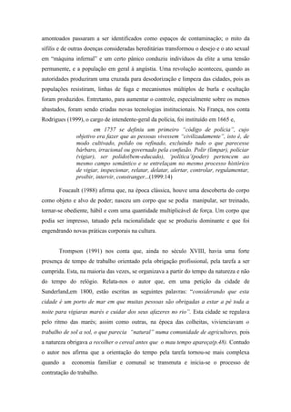 amontoados passaram a ser identificados como espaços de contaminação; o mito da
sífilis e de outras doenças consideradas hereditárias transformou o desejo e o ato sexual
em “máquina infernal” e um certo pânico conduziu indivíduos da elite a uma tensão
permanente, e a população em geral à angústia. Uma revolução aconteceu, quando as
autoridades produziram uma cruzada para desodorização e limpeza das cidades, pois as
populações resistiram, linhas de fuga e mecanismos múltiplos de burla e ocultação
foram produzidos. Entretanto, para aumentar o controle, especialmente sobre os menos
abastados, foram sendo criadas novas tecnologias institucionais. Na França, nos conta
Rodrigues (1999), o cargo de intendente-geral da polícia, foi instituído em 1665 e,
                      em 1757 se definiu um primeiro “código de polícia”, cujo
              objetivo era fazer que as pessoas vivessem “civilizadamente”, isto é, de
              modo cultivado, polido ou refinado, excluindo tudo o que parecesse
              bárbaro, irracional ou governado pela confusão. Polir (limpar), policiar
              (vigiar), ser polido(bem-educado), ‘política’(poder) pertencem ao
              mesmo campo semântico e se entrelaçam no mesmo processo histórico
              de vigiar, inspecionar, relatar, delatar, alertar, controlar, regulamentar,
              proibir, intervir, constranger...(1999:14)

       Foucault (1988) afirma que, na época clássica, houve uma descoberta do corpo
como objeto e alvo de poder; nasceu um corpo que se podia manipular, ser treinado,
tornar-se obediente, hábil e com uma quantidade multiplicável de força. Um corpo que
podia ser impresso, tatuado pela racionalidade que se produziu dominante e que foi
engendrando novas práticas corporais na cultura.


       Trompson (1991) nos conta que, ainda no século XVIII, havia uma forte
presença de tempo de trabalho orientado pela obrigação profissional, pela tarefa a ser
cumprida. Esta, na maioria das vezes, se organizava a partir do tempo da natureza e não
do tempo do relógio. Relata-nos o autor que, em uma petição da cidade de
Sunderland,em 1800, estão escritas as seguintes palavras: “considerando que esta
cidade é um porto de mar em que muitas pessoas são obrigadas a estar a pé toda a
noite para vigiaras marés e cuidar dos seus afazeres no rio”. Esta cidade se regulava
pelo ritmo das marés; assim como outras, na época das colheitas, vivienciavam o
trabalho de sol a sol, o que parecia “natural” numa comunidade de agricultores, pois
a natureza obrigava a recolher o cereal antes que o mau tempo apareça(p.48). Contudo
o autor nos afirma que a orientação do tempo pela tarefa tornou-se mais complexa
quando a    economia familiar e comunal se transmuta e inicia-se o processo de
contratação do trabalho.
 
