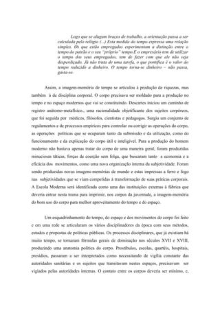 Logo que se alugam braços de trabalho, a orientação passa a ser
              calculada pelo relógio (...) Esta medida do tempo expressa uma relação
              simples. Os que estão empregados experimentam a distinção entre o
              tempo do patrão e o seu “próprio” tempo.E o empresário tem de utilizar
              o tempo dos seus empregados, tem de fazer com que ele não seja
              desperdiçado. Já não trata de uma tarefa, o que pontifica é o valor do
              tempo reduzido a dinheiro. O tempo torna-se dinheiro – não passa,
              gasta-se.


       Assim, a imagem-memória de tempo se articulou à produção de riquezas, mas
também à de disciplina corporal. O corpo precisava ser moldado para a produção no
tempo e no espaço modernos que vai se constituindo. Descartes iniciou um caminho de
registro anátomo-metafísico., uma racionalidade objetificante dos sujeitos corpóreos,
que foi seguida por médicos, filósofos, cientistas e pedagogos. Surgiu um conjunto de
regulamentos e de processos empíricos para controlar ou corrigir as operações do corpo,
as operações políticas que se ocuparam tanto da submissão e da utilização, como do
funcionamento e da explicação do corpo útil e inteligível. Para a produção do homem
moderno não bastava apenas tratar do corpo de uma maneira geral; foram produzidas
minuciosas táticas, forças de coerção sem folga, que buscaram tanto a economia e a
eficácia dos movimentos, como uma nova organização interna da subjetividade. Foram
sendo produzidas novas imagens-memórias de mundo e estas impressas a ferro e fogo
nas subjetividades que se viam compelidas à transformação de suas práticas corporais.
A Escola Moderna será identificada como uma das instituições externas à fábrica que
deveria entrar nesta trama para imprimir, nos corpos da juventude, a imagem-memória
do bom uso do corpo para melhor aproveitamento do tempo e do espaço.


       Um esquadrinhamento do tempo, do espaço e dos movimentos do corpo foi feito
e em uma rede se articularam os vários disciplinadores da época com seus métodos,
estudos e propostas de políticas públicas. Os processos disciplinares, que já existiam há
muito tempo, se tornaram fórmulas gerais de dominação nos séculos XVII e XVIII,
produzindo uma anatomia política do corpo. Prostíbulos, escolas, quartéis, hospitais,
presídios, passaram a ser interpretados como necessitando de vigília constante das
autoridades sanitárias e os sujeitos que transitavam nestes espaços, precisavam ser
vigiados pelas autoridades internas. O contato entre os corpos deveria ser mínimo, e,
 
