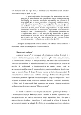 para manter a saúde e o vigor físico, a atividade física transformou-se em uma nova
verdade.Foucault (1987) nos fala que
                     O momento histórico das disciplinas é o momento em que nasce
              uma arte do corpo humano, que visa não unicamente o aumento de suas
              habilidades, nem tampouco aprofundar sua sujeição, mas a formação de
              uma relação que no mesmo mecanismo o torna mais obediente quanto é
              mais útil, e inversamente. Forma-se uma política das coerções que são
              um trabalho sobre o corpo, uma manipulação calculada de seus
              elementos, de seus gestos, de seus comportamentos. O corpo humano
              entra numa maquinaria de poder que o esquadrinha, o desarticula e o
              recompõe. Uma <<anatomia política>>, que e também igualmente uma
              <<mecânica do poder>>, está nascendo; ela define como se pode ter
              domínio sobre o corpo dos outros, não simplesmente para que façam o
              que se quer, mas para que operem como se quer, com as técnicas,
              segundo a rapidez e a eficácia que se determina. (p.127)

       A disciplina é compreendida como o caminho para fabricar corpos submissos e
exercitados, corpos dóceis adaptáveis ao mundo moderno.


       Mas, o que é moderno?
       A palavra “moderno” foi empregada pela primeira vez no final do século V e
marcava o limite entre o presente cristão e o passado pagão. Ser moderno, no entanto,
foi assumindo uma conotação de transição do antigo para o novo e as idéias iluministas
francesas, que atribuíram ao conhecimento cientifico os ideais de perfeição, colaram ao
conceito de modernidade a imagem-memória de avanço seguro, rumo ao
aprimoramento social e moral. O passado clássico romântico e tradicional deveria ceder
lugar ao presente-futuro de desenvolvimento racional e técnico.Essa necessidade de
avançar rumo ao futuro ajudou a confirmar uma noção de temporalidade igualmente
destruidora e produtiva. O passado foi deslocado para o campo do ultrapassado; a busca
incessante no presente passou a referir-se aos rumos do futuro. Essa busca, no entanto,
foi feita a partir de uma subjetividade consumista que acelerou a história gerando um
cotidiano produzido pela sensação de “falta do presente”.


       No mundo social intensificou-se a preocupação com a quantificação do tempo e
a delimitação dos espaços. O relógio passou a mostrar os minutos expressando uma
concepção de que, no conceito moderno de tempo, a precisão é fruto e flor para o
desenvolvimento cientifico e tecnológico. A modernidade é o lócus da história do
aprimoramento e da universalização do relógio, da cronometragem do tempo e também
 