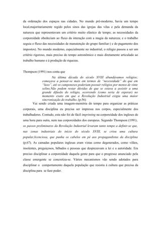 da ordenação dos espaços nas cidades. No mundo pré-moderno, havia um tempo
local,majoritariamente regido pelos sinos das igrejas das vilas e pela demanda da
natureza que representavam um critério muito elástico de tempo; as necessidades da
corporeidade obedeciam ao fluxo da interação com a magia da natureza; e o trabalho
seguia o fluxo das necessidades de manutenção do grupo familiar ( e do pagamento dos
impostos). No mundo moderno, especialmente no industrial, o relógio passou a ser um
critério rigoroso, mais preciso do tempo astronômico e mais diretamente articulado ao
trabalho humano e à produção de riquezas.


Thompson (1991) nos conta que
                     Na última década do século XVIII abundávamos relógios;
             começava a pensar-se mais em termos de “necessidade” do que em
             “luxo”, até os camponeses poderiam possuir relógios por menos de vinte
             xelins.Não podem restar dúvidas de que se estava a assistir a uma
             grande difusão do relógio, ocorrendo (como seria de esperar) no
             momento exato em que a Revolução Industrial exigia uma maior
             sincronização do trabalho. (p.56)
       Vai sendo criada uma imagem-memória do tempo para organizar as práticas
corporais, uma disciplina eu precisa ser impressa nos corpos, especialmente dos
trabalhadores. Contudo, esta não foi de fácil imprinting na corporeidade dos ingleses de
uma hora para outra, nem nas corporeidades dos europeus. Segundo Thompson (1991),
os passos preliminares da Revolução Industrial levaram tanto tempo a definir-se que,
nas zonas industriais do início do século XVIII, se criou uma cultura
popular,licenciosa, que punha os cabelos em pé aos propagandistas da disciplina
(p.67). As camadas populares inglesas eram vistas como degenerados, como vilãos,
insolentes, preguiçosos, bêbados e pessoas que desprezavam a lei e a autoridade. Era
preciso disciplinar a corporeidade daquela gente para que o progresso anunciado pela
classe emergente se concretiza-se. Vários mecanismos vão sendo adotados para
disciplinar o comportamento daquela população que resistia à cultura que precisa da
disciplina para se faze poder.
 