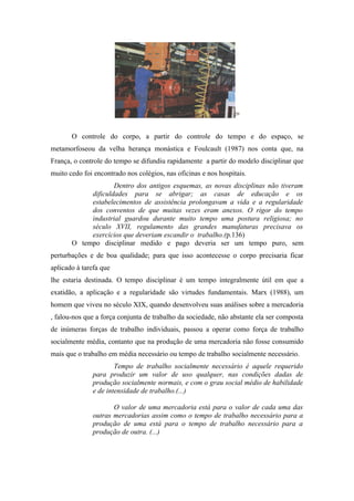 29




       O controle do corpo, a partir do controle do tempo e do espaço, se
metamorfoseou da velha herança monástica e Foulcault (1987) nos conta que, na
França, o controle do tempo se difundiu rapidamente a partir do modelo disciplinar que
muito cedo foi encontrado nos colégios, nas oficinas e nos hospitais.
                    Dentro dos antigos esquemas, as novas disciplinas não tiveram
            dificuldades para se abrigar; as casas de educação e os
            estabelecimentos de assistência prolongavam a vida e a regularidade
            dos conventos de que muitas vezes eram anexos. O rigor do tempo
            industrial guardou durante muito tempo uma postura religiosa; no
            século XVII, regulamento das grandes manufaturas precisava os
            exercícios que deveriam escandir o trabalho.(p.136)
       O tempo disciplinar medido e pago deveria ser um tempo puro, sem
perturbações e de boa qualidade; para que isso acontecesse o corpo precisaria ficar
aplicado à tarefa que
lhe estaria destinada. O tempo disciplinar é um tempo integralmente útil em que a
exatidão, a aplicação e a regularidade são virtudes fundamentais. Marx (1988), um
homem que viveu no século XIX, quando desenvolveu suas análises sobre a mercadoria
, falou-nos que a força conjunta de trabalho da sociedade, não abstante ela ser composta
de inúmeras forças de trabalho individuais, passou a operar como força de trabalho
socialmente média, contanto que na produção de uma mercadoria não fosse consumido
mais que o trabalho em média necessário ou tempo de trabalho socialmente necessário.
                      Tempo de trabalho socialmente necessário é aquele requerido
              para produzir um valor de uso qualquer, nas condições dadas de
              produção socialmente normais, e com o grau social médio de habilidade
              e de intensidade de trabalho.(...)

                     O valor de uma mercadoria está para o valor de cada uma das
              outras mercadorias assim como o tempo de trabalho necessário para a
              produção de uma está para o tempo de trabalho necessário para a
              produção de outra. (...)
 