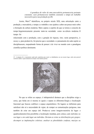 A grandeza de valor de uma mercadoria permaneceria portanto
                    constante, caso permanecesse também constante o tempo de trabalho
                    necessário para sua produção.(p.48)

          Assim, Marx30 identificou, no próprio século XIX, uma articulação entre a
produção, a mercadoria, o tempo e o trabalho e nos ajudou a saber um pouco mais sobre
a formação da cultura moderna. Marx captou o espírito do que se tornou o conceito de
tempo hegemonicamente presente tanto na sociedade como na ciência moderna. O
tempo foi
relacionado com a produção, com a geração de riqueza, time, nesta perspectiva, is
money e, para produzi-lo, foi preciso que a sociedade e o pensamento de cada sujeito se
disciplinassem, enquadrando forma de pensar e de viver no mundo com o paradigma
científico-político dominante.


_______________
29 A máquina foi o instrumento usado pelo capitalista para reunir os trabalhadores em um mesmo lugar, onde seria possível
controlar melhor o aproveitamento do tempo e das matérias primas.




                                                                                   30




          No que se refere ao espaço, é indispensável destacar que a disciplina exige a
cerca, que fecha em si mesma os iguais e separa os diferentes.Surgiu a localização
funcional que buscou codificar o espaço arquitetônico. Os lugares se definiram para
satisfazer não só a necessidade de vigiar, de romper as comunicações perigosas, mas
também de criar um espaço útil. Produz-se como imagem-memória de lugar: o
quadriculamento.Esta possibilita a localização imediata, pois coloca cada indivíduo no
seu lugar e em cada lugar um indivíduo. Deviam-se evitar as distribuições por grupos;
decompor as implantações coletivas; analisar as pluralidades confusas, maciças ou
 