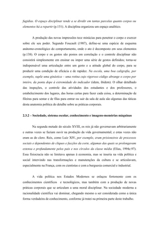 fugidias. O espaço disciplinar tende a se dividir em tantas parcelas quanto corpos ou
elementos há a repartir (p.131). A disciplina organizou um espaço analítico.


       A produção das novas impressões tece minúcias para penetrar o corpo e exercer
sobre ele seu poder. Segundo Foucault (1987), define-se uma espécie de esquema
anátomo-cronológico do comportamento, onde o ato é decomposto em seus elementos
(p.138). O corpo e os gestos são postos em correlação e o controle disciplinar não
consistirá simplesmente em ensinar ou impor uma série de gestos definidos; torna-se
indispensável uma articulação entre um gesto e a atitude global do corpo, para se
produzir uma condição de eficácia e de rapidez. Na escola, uma boa caligrafia, por
exemplo, supõe uma ginástica – uma rotina cujo rigoroso código abrange o corpo por
inteiro, da ponta dope à extremidade do indicador (idem, ibidem). O olhar detalhado
das inspeções, o controle das atividades dos estudantes e dos professores, o
estabelecimento dos lugares, das horas certas para fazer cada coisa, a determinação de
fileiras para sentar e de filas para entrar ou sair da sala de aula são algumas das táticas
desta anatomia política do detalhe sobre as práticas corporais.


2.3.2 – Sociedade, sistema escolar, conhecimento e imagens-memórias máquinas


       Na segunda metade do século XVIII, os reis já não governavam arbitrariamente
e outras vozes se faziam ouvir na produção da vida governamental; e estas vozes não
eram as do clero. Reis, como Luiz XIV, por exemplo, eram prisioneiros de processos
sociais e dependentes de cliques e facções da corte, algumas das quais se prolongavam
extensa e profundamente pelos pais e nos círculos da classe média (Elias, 1994c:97).
Essa fisiocracia não se limitava apenas à economia, mas se inseria na vida política e
social intervindo nas transformações e manutenções da cultura e se articulavam,
especialmente na França, com os cientistas e com a burguesia comercial e industrial.


       A vida política nos Estados Modernos se enlaçou fortemente com os
conhecimentos científicos    e tecnológicos, mas também com a produção de novas
práticas corporais que se articulam a uma moral disciplinar. Na sociedade moderna a
racionalidade cientifica vai dominar, chegando mesmo a ser considerada como a única
forma verdadeira de conhecimento, conforme já tratei na primeira parte deste trabalho.
 