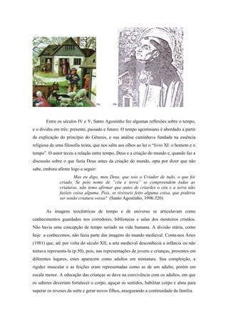 20a      20b




       Entre os séculos IV e V, Santo Agostinho fez algumas reflexões sobre o tempo,
e o dividiu em três: presente, passado e futuro. O tempo agostiniano é abordado a partir
da explicação do princípio do Gênesis, e sua análise caminhava fundada na essência
religiosa de uma filosofia teísta, que nos salta aos olhos ao ler o “livro XI: o homem e o
tempo”. O autor teceu a relação entre tempo, Deus e a criação do mundo e, quando faz a
discussão sobre o que fazia Deus antes da criação do mundo, opta por dizer que não
sabe, embora afirme logo a seguir:
                       Mas eu digo, meu Deus, que sois o Criador de tudo, o que foi
               criado. Se pelo nome de “céu e terra” se compreendem todas as
               criaturas, não temo afirmar que antes de criardes o céu e a terra não
               fazíeis coisa alguma. Pois, se tivésseis feito alguma coisa, que poderia
               ser senão criatura vossa? (Santo Agostinho, 1996:320)

       As imagens teocêntricas de tempo e de universo se articulavam como
conhecimentos guardados nos corredores, bibliotecas e salas dos mosteiros cristãos.
Não havia uma concepção de tempo seriado na vida humana. A divisão etária, como
hoje a conhecemos, não fazia parte das imagens do mundo medieval. Conta-nos Áries
(1981) que, até por volta do século XII, a arte medieval desconhecia a infância ou não
tentava representa-la (p.50), pois, nas representações de jovens e crianças, presentes em
diferentes lugares, estes aparecem como adultos em miniatura. Sua compleição, a
rigidez muscular e as feições eram representadas como as de um adulto, porém em
escala menor. A educação das crianças se dava na convivência com os adultos, em que
os saberes deveriam fortalecer o corpo, aguçar os sentidos, habilitar corpo e alma para
superar os reveses da sorte e gerar novos filhos, assegurando a continuidade da família.
 