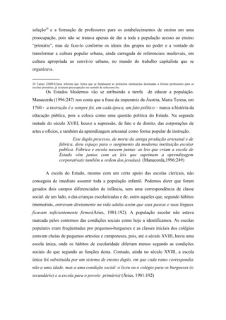 seleção20 e a formação de professores para os estabelecimentos de ensino em uma
preocupação, pois não se tratava apenas de dar a toda a população acesso ao ensino
“primário”, mas de faze-lo conforme os ideais dos grupos no poder e a vontade de
transformar a cultura popular urbana, ainda carregada de referenciais medievais, em
cultura apropriada ao convívio urbano, no mundo do trabalho capitalista que se
organizava.
____________
20 Tanuri (2000:62)nos informa que Antes que se fundassem as primeiras instituições destinadas a formar professores para as
escolas primárias, já existiam preocupações no sentido de seleciona-los.
          Os Estados Modernos vão se atribuindo a tarefa                               de educar a população.
Manacorda (1996:247) nos conta que a frase da imperatriz da Áustria, Maria Teresa, em
1760 - a instrução é e sempre foi, em cada época, um fato político – marca a história da
educação pública, pois a coloca como uma questão política do Estado. Na segunda
metade do século XVIII, houve a supressão, de fato e de direito, das corporações de
artes e ofícios, e também da aprendizagem artesanal como forma popular de instrução.
                           Este duplo processo, de morte da antiga produção artesanal e de
                    fábrica, dera espaço para o surgimento da moderna instituição escolar
                    publica. Fábrica e escola nascem juntas: as leis que criam a escola de
                    Estado vêm juntas com as leis que suprimem a aprendizagem
                    corporativa(e também a ordem dos jesuítas). (Manacorda,1996:249)

          A escola do Estado, mesmo com um certo apoio das escolas clericais, não
conseguiu de imediato assumir toda a população infantil. Podemos dizer que foram
gerados dois campos diferenciados de infância, sem uma correspondência de classe
social: de um lado, o das crianças escolarizadas e de, outro aqueles que, segundo hábitos
imemoriais, entravam diretamente na vida adulta assim que seus passos e suas línguas
ficavam suficientemente firmes(Áries, 1981:192). A população escolar não estava
marcada pelos contornos das condições sociais como hoje a identificamos. As escolas
populares eram freqüentadas por pequenos-burgueses e as classes iniciais dos colégios
estavam cheias de pequenos artesões e camponeses, pois, até o século XVIII, havia uma
escola única, onde os hábitos de escolaridade diferiam menos segundo as condições
sociais do que segundo as funções desta. Contudo, ainda no século XVIII, a escola
única foi substituída por um sistema de ensino duplo, em que cada ramo correspondia
não a uma idade, mas a uma condição social: o liceu ou o colégio para os burgueses (o
secundário) e a escola para o povo(o primário) (Áries, 1981:192)
 