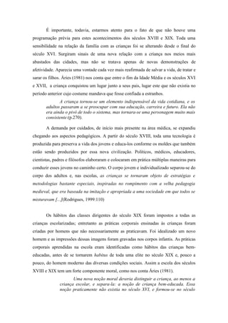 É importante, todavia, estarmos atento para o fato de que não houve uma
programação prévia para estes acontecimentos dos séculos XVIII e XIX. Toda uma
sensibilidade na relação da família com as crianças foi se alterando desde o final do
século XVI. Surgiram sinais de uma nova relação com a criança nos meios mais
abastados das cidades, mas não se tratava apenas de novas demonstrações de
afetividade. Aparecia uma vontade cada vez mais reafirmada de salvar a vida, de tratar e
sarar os filhos. Áries (1981) nos conta que entre o fim da Idade Média e os séculos XVI
e XVII, a criança conquistou um lugar junto a seus pais, lugar este que não existia no
período anterior cujo costume mandava que fosse confiada a estranhos.
              A criança tornou-se um elemento indispensável da vida cotidiana, e os
       adultos passaram a se preocupar com sua educação, carreira e futuro. Ela não
       era ainda o pivô de todo o sistema, mas tornara-se uma personagem muito mais
       consistente.(p.270).

       A demanda por cuidados, de início mais presente na área médica, se expandiu
chegando aos aspectos pedagógicos. A partir do século XVIII, toda uma tecnologia é
produzida para preserva a vida dos jovens e educa-los conforme os moldes que também
estão sendo produzidos por essa nova civilização. Políticos, médicos, educadores,
cientistas, padres e filósofos elaboraram e colocaram em prática múltiplas maneiras para
conduzir esses jovens no caminho certo. O corpo jovem e individualizado separou-se do
corpo dos adultos e, nas escolas, as crianças se tornaram objeto de estratégias e
metodologias bastante especiais, inspiradas no rompimento com a velha pedagogia
medieval, que era baseada na imitação e apropriada a uma sociedade em que todos se
misturavam [...](Rodrigues, 1999:110)


       Os hábitos das classes dirigentes do século XIX foram impostos a todas as
crianças escolarizadas; entretanto as práticas corporais ensinadas às crianças foram
criadas por homens que não necessariamente as praticavam. Foi idealizado um novo
homem e as impressões dessas imagens foram gravadas nos corpos infantis. As práticas
corporais aprendidas na escola eram identificadas como hábitos das crianças bem-
educadas, antes de se tornarem habitus de toda uma elite no século XIX e, pouco a
pouco, do homem moderno das diversas condições sociais. Assim a escola dos séculos
XVIII e XIX tem um forte componente moral, como nos conta Áries (1981).
                     Uma nova noção moral deveria distinguir a criança, ao menos a
              criança escolar, e separa-la: a noção de criança bem-educada. Essa
              noção praticamente não existia no século XVI, e formou-se no século
 